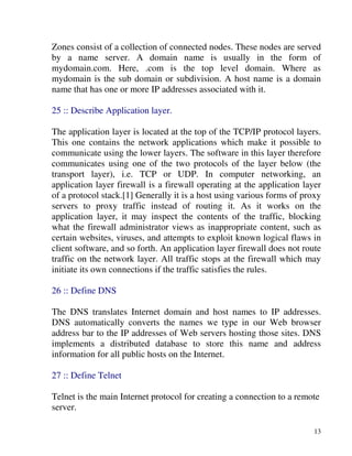 13
Zones consist of a collection of connected nodes. These nodes are served
by a name server. A domain name is usually in the form of
mydomain.com. Here, .com is the top level domain. Where as
mydomain is the sub domain or subdivision. A host name is a domain
name that has one or more IP addresses associated with it.
25 :: Describe Application layer.
The application layer is located at the top of the TCP/IP protocol layers.
This one contains the network applications which make it possible to
communicate using the lower layers. The software in this layer therefore
communicates using one of the two protocols of the layer below (the
transport layer), i.e. TCP or UDP. In computer networking, an
application layer firewall is a firewall operating at the application layer
of a protocol stack.[1] Generally it is a host using various forms of proxy
servers to proxy traffic instead of routing it. As it works on the
application layer, it may inspect the contents of the traffic, blocking
what the firewall administrator views as inappropriate content, such as
certain websites, viruses, and attempts to exploit known logical flaws in
client software, and so forth. An application layer firewall does not route
traffic on the network layer. All traffic stops at the firewall which may
initiate its own connections if the traffic satisfies the rules.
26 :: Define DNS
The DNS translates Internet domain and host names to IP addresses.
DNS automatically converts the names we type in our Web browser
address bar to the IP addresses of Web servers hosting those sites. DNS
implements a distributed database to store this name and address
information for all public hosts on the Internet.
27 :: Define Telnet
Telnet is the main Internet protocol for creating a connection to a remote
server.
 