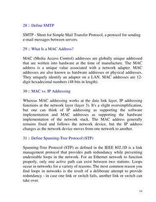 14
28 :: Define SMTP
SMTP - Short for Simple Mail Transfer Protocol, a protocol for sending
e-mail messages between servers.
29 :: What Is a MAC Address?
MAC (Media Access Control) addresses are globally unique addressed
that are written into hardware at the time of manufacture. The MAC
address is a unique value associated with a network adapter. MAC
addresses are also known as hardware addresses or physical addresses.
They uniquely identify an adapter on a LAN. MAC addresses are 12-
digit hexadecimal numbers (48 bits in length).
30 :: MAC vs. IP Addressing
Whereas MAC addressing works at the data link layer, IP addressing
functions at the network layer (layer 3). It's a slight oversimplification,
but one can think of IP addressing as supporting the software
implementation and MAC addresses as supporting the hardware
implementation of the network stack. The MAC address generally
remains fixed and follows the network device, but the IP address
changes as the network device moves from one network to another.
31 :: Define Spanning-Tree Protocol (STP)
Spanning-Tree Protocol (STP) as defined in the IEEE 802.1D is a link
management protocol that provides path redundancy while preventing
undesirable loops in the network. For an Ethernet network to function
properly, only one active path can exist between two stations. Loops
occur in networks for a variety of reasons. The most common reason you
find loops in networks is the result of a deliberate attempt to provide
redundancy - in case one link or switch fails, another link or switch can
take over.
 