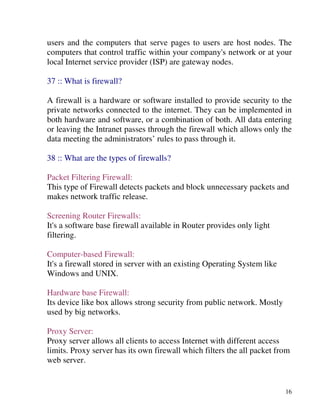 16
users and the computers that serve pages to users are host nodes. The
computers that control traffic within your company's network or at your
local Internet service provider (ISP) are gateway nodes.
37 :: What is firewall?
A firewall is a hardware or software installed to provide security to the
private networks connected to the internet. They can be implemented in
both hardware and software, or a combination of both. All data entering
or leaving the Intranet passes through the firewall which allows only the
data meeting the administrators’ rules to pass through it.
38 :: What are the types of firewalls?
Packet Filtering Firewall:
This type of Firewall detects packets and block unnecessary packets and
makes network traffic release.
Screening Router Firewalls:
It's a software base firewall available in Router provides only light
filtering.
Computer-based Firewall:
It's a firewall stored in server with an existing Operating System like
Windows and UNIX.
Hardware base Firewall:
Its device like box allows strong security from public network. Mostly
used by big networks.
Proxy Server:
Proxy server allows all clients to access Internet with different access
limits. Proxy server has its own firewall which filters the all packet from
web server.
 