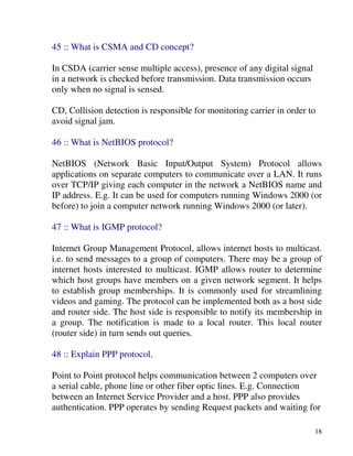 18
45 :: What is CSMA and CD concept?
In CSDA (carrier sense multiple access), presence of any digital signal
in a network is checked before transmission. Data transmission occurs
only when no signal is sensed.
CD, Collision detection is responsible for monitoring carrier in order to
avoid signal jam.
46 :: What is NetBIOS protocol?
NetBIOS (Network Basic Input/Output System) Protocol allows
applications on separate computers to communicate over a LAN. It runs
over TCP/IP giving each computer in the network a NetBIOS name and
IP address. E.g. It can be used for computers running Windows 2000 (or
before) to join a computer network running Windows 2000 (or later).
47 :: What is IGMP protocol?
Internet Group Management Protocol, allows internet hosts to multicast.
i.e. to send messages to a group of computers. There may be a group of
internet hosts interested to multicast. IGMP allows router to determine
which host groups have members on a given network segment. It helps
to establish group memberships. It is commonly used for streamlining
videos and gaming. The protocol can be implemented both as a host side
and router side. The host side is responsible to notify its membership in
a group. The notification is made to a local router. This local router
(router side) in turn sends out queries.
48 :: Explain PPP protocol.
Point to Point protocol helps communication between 2 computers over
a serial cable, phone line or other fiber optic lines. E.g. Connection
between an Internet Service Provider and a host. PPP also provides
authentication. PPP operates by sending Request packets and waiting for
 