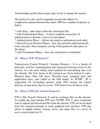19
Acknowledge packets that accept, reject or try to change the request.
The protocol is also used to negotiate on network address or
compression options between the nodes. PPP has a number of phases as
below:
* Link dead: - takes place when the connection fails.
* Link Establishment Phase: - Used to establish connection. If
authentication is desired, it moves to next phase.
* Authentication Phase: - Allows the nodes to authenticate each other.
* Network-Layer Protocol Phase: - here, the network control protocols
come into play. Data transport, closing of the protocols takes place in
this phase.
* Link Termination Phase: - here, the connection is terminated.
49 :: What is TCP / IP protocol?
Transmission Control Protocol / Internet Protocol: - It is a family of
protocols used for communication and connection between hosts on the
internet. It is the most widely used standard for transmitting data over
the internet. The four layers in the protocol are (from bottom to top):-
Physical layer, Data link layer, Network layer, transport layer and
application layer, also called as the OSI model. In TCP/IP , IP is
responsible for forwarding packets while TCP ensures the correct
delivery of data from client to server. TCP detects loss of data as well.
50 :: What is FTP (File Transfer Protocol)?
FTP is File Transfer Protocol. It used to exchange files on the internet.
To enable the data transfer FTP uses TCP/IP, FTP is most commonly
used to upload and download files from the internet. FTP can be invoked
from the command prompt or some graphical user interface. FTP also
allows to update (delete, rename, move, and copy) files at a server. It
uses a reserved port no 21.
 