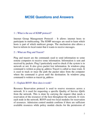 2
MCSE Questions and Answers
1 :: What is the use of IGMP protocol?
Internet Group Management Protocol: - It allows internet hosts to
participate in multicasting. The IGMP messages are used to learn which
hosts is part of which multicast groups. The mechanism also allows a
host to inform its local router that it wants to receive messages.
2 :: What are Ping and Tracert?
Ping and tracert are the commands used to send information to some
remote computers to receive some information. Information is sent and
received by packets. Ping I particularly used to check if the system is in
network or not. It also gives packet lost information. In windows ping
command is written as ping ip_address Tracert is called as trace route. It
is used to track or trace the path the packet takes from the computer
where the command is given until the destination. In windows ping
command is written as tracert ip_address
3 :: Explain RSVP. How does it work?
Resource Reservation protocol is used to reserve resources across a
network. It is used for requesting a specific Quality of Service (QoS)
from the network. This is done by carrying the request (that needs a
reservation of the resource) of the host throughout the network. It visits
each node in the network. RSVP used two local modules for reservation
of resources. Admission control module confirms if there are sufficient
available resources while policy module checks for the permission of
 