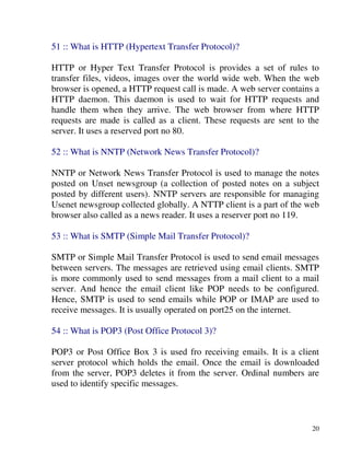 20
51 :: What is HTTP (Hypertext Transfer Protocol)?
HTTP or Hyper Text Transfer Protocol is provides a set of rules to
transfer files, videos, images over the world wide web. When the web
browser is opened, a HTTP request call is made. A web server contains a
HTTP daemon. This daemon is used to wait for HTTP requests and
handle them when they arrive. The web browser from where HTTP
requests are made is called as a client. These requests are sent to the
server. It uses a reserved port no 80.
52 :: What is NNTP (Network News Transfer Protocol)?
NNTP or Network News Transfer Protocol is used to manage the notes
posted on Unset newsgroup (a collection of posted notes on a subject
posted by different users). NNTP servers are responsible for managing
Usenet newsgroup collected globally. A NTTP client is a part of the web
browser also called as a news reader. It uses a reserver port no 119.
53 :: What is SMTP (Simple Mail Transfer Protocol)?
SMTP or Simple Mail Transfer Protocol is used to send email messages
between servers. The messages are retrieved using email clients. SMTP
is more commonly used to send messages from a mail client to a mail
server. And hence the email client like POP needs to be configured.
Hence, SMTP is used to send emails while POP or IMAP are used to
receive messages. It is usually operated on port25 on the internet.
54 :: What is POP3 (Post Office Protocol 3)?
POP3 or Post Office Box 3 is used fro receiving emails. It is a client
server protocol which holds the email. Once the email is downloaded
from the server, POP3 deletes it from the server. Ordinal numbers are
used to identify specific messages.
 
