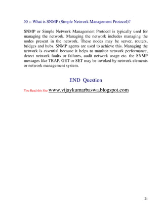 21
55 :: What is SNMP (Simple Network Management Protocol)?
SNMP or Simple Network Management Protocol is typically used for
managing the network. Managing the network includes managing the
nodes present in the network. These nodes may be server, routers,
bridges and hubs. SNMP agents are used to achieve this. Managing the
network is essential because it helps to monitor network performance,
detect network faults or failures, audit network usage etc. the SNMP
messages like TRAP, GET or SET may be invoked by network elements
or network management system.
END Question
You Read this Site www.vijaykumarbaswa.blogspot.com
 