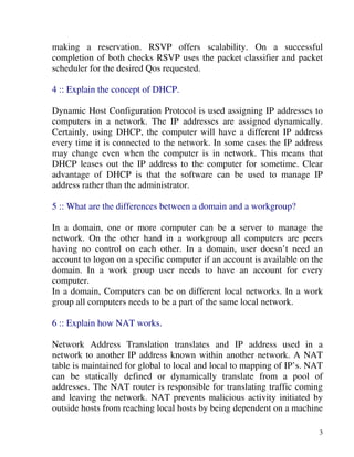 3
making a reservation. RSVP offers scalability. On a successful
completion of both checks RSVP uses the packet classifier and packet
scheduler for the desired Qos requested.
4 :: Explain the concept of DHCP.
Dynamic Host Configuration Protocol is used assigning IP addresses to
computers in a network. The IP addresses are assigned dynamically.
Certainly, using DHCP, the computer will have a different IP address
every time it is connected to the network. In some cases the IP address
may change even when the computer is in network. This means that
DHCP leases out the IP address to the computer for sometime. Clear
advantage of DHCP is that the software can be used to manage IP
address rather than the administrator.
5 :: What are the differences between a domain and a workgroup?
In a domain, one or more computer can be a server to manage the
network. On the other hand in a workgroup all computers are peers
having no control on each other. In a domain, user doesn’t need an
account to logon on a specific computer if an account is available on the
domain. In a work group user needs to have an account for every
computer.
In a domain, Computers can be on different local networks. In a work
group all computers needs to be a part of the same local network.
6 :: Explain how NAT works.
Network Address Translation translates and IP address used in a
network to another IP address known within another network. A NAT
table is maintained for global to local and local to mapping of IP’s. NAT
can be statically defined or dynamically translate from a pool of
addresses. The NAT router is responsible for translating traffic coming
and leaving the network. NAT prevents malicious activity initiated by
outside hosts from reaching local hosts by being dependent on a machine
 