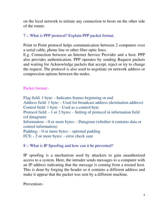 4
on the local network to initiate any connection to hosts on the other side
of the router.
7 :: What is PPP protocol? Explain PPP packet format.
Point to Point protocol helps communication between 2 computers over
a serial cable, phone line or other fiber optic lines.
E.g. Connection between an Internet Service Provider and a host. PPP
also provides authentication. PPP operates by sending Request packets
and waiting for Acknowledge packets that accept, reject or try to change
the request. The protocol is also used to negotiate on network address or
compression options between the nodes.
Packet format:-
Flag field: 1 byte: - Indicates frames beginning or end
Address field: 1 byte: - Used for broadcast address (destination address)
Control field: 1 byte: - Used as a control byte
Protocol field: - 1 or 2 bytes: - Setting of protocol in information field
(of datagram)
Information: - 0 or more bytes: - Datagram (whether it contains data or
control information)
Padding: - 0 or more bytes: - optional padding
FCS: - 2 or more bytes: - error check sum
8 :: What is IP Spoofing and how can it be prevented?
IP spoofing is a mechanism used by attackers to gain unauthorized
access to a system. Here, the intruder sends messages to a computer with
an IP address indicating that the message is coming from a trusted host.
This is done by forging the header so it contains a different address and
make it appear that the packet was sent by a different machine.
Prevention:-
 