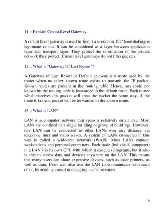 6
11 :: Explain Circuit Level Gateway.
A circuit level gateway is used to find if a session in TCP handshaking is
legitimate or not. It can be considered as a layer between application
layer and transport layer. They protect the information of the private
network they protect. Circuit level gateways do not filter packets.
12 :: What is "Gateway Of Last Resort"?
A Gateway of Last Resort or Default gateway is a route used by the
router when no other known route exists to transmit the IP packet.
Known routes are present in the routing table. Hence, any route not
known by the routing table is forwarded to the default route. Each router
which receives this packet will treat the packet the same way, if the
route is known, packet will be forwarded to the known route.
13 :: What is LAN?
LAN is a computer network that spans a relatively small area. Most
LANs are confined to a single building or group of buildings. However,
one LAN can be connected to other LANs over any distance via
telephone lines and radio waves. A system of LANs connected in this
way is called a wide-area network (WAN). Most LANs connect
workstations and personal computers. Each node (individual computer)
in a LAN has its own CPU with which it executes programs, but it also
is able to access data and devices anywhere on the LAN. This means
that many users can share expensive devices, such as laser printers, as
well as data. Users can also use the LAN to communicate with each
other, by sending e-mail or engaging in chat sessions.
 