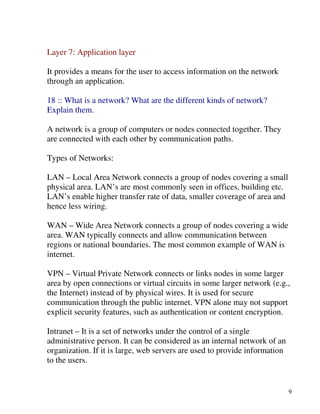9
Layer 7: Application layer
It provides a means for the user to access information on the network
through an application.
18 :: What is a network? What are the different kinds of network?
Explain them.
A network is a group of computers or nodes connected together. They
are connected with each other by communication paths.
Types of Networks:
LAN – Local Area Network connects a group of nodes covering a small
physical area. LAN’s are most commonly seen in offices, building etc.
LAN’s enable higher transfer rate of data, smaller coverage of area and
hence less wiring.
WAN – Wide Area Network connects a group of nodes covering a wide
area. WAN typically connects and allow communication between
regions or national boundaries. The most common example of WAN is
internet.
VPN – Virtual Private Network connects or links nodes in some larger
area by open connections or virtual circuits in some larger network (e.g.,
the Internet) instead of by physical wires. It is used for secure
communication through the public internet. VPN alone may not support
explicit security features, such as authentication or content encryption.
Intranet – It is a set of networks under the control of a single
administrative person. It can be considered as an internal network of an
organization. If it is large, web servers are used to provide information
to the users.
 