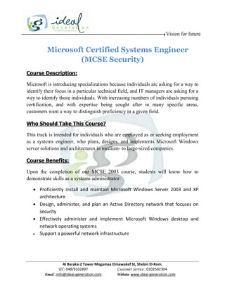 Vision for future


          Microsoft Certified Systems Engineer
                  (MCSE Security)
Course Description:

Microsoft is introducing specializations because individuals are asking for a way to
identify their focus in a particular technical field, and IT managers are asking for a
way to identify those individuals. With increasing numbers of individuals pursuing
certification, and with expertise being sought after in many specific areas,
customers want a way to distinguish proficiency in a given field.

Who Should Take This Course?

This track is intended for individuals who are employed as or seeking employment
as a systems engineer, who plans, designs, and implements Microsoft Windows
server solutions and architectures in medium- to large-sized companies.

Course Benefits:

Upon the completion of our MCSE 2003 course, students will know how to
demonstrate skills as a systems administrator:

    Proficiently install and maintain Microsoft Windows Server 2003 and XP
     architecture
    Design, administer, and plan an Active Directory network that focuses on
     security
    Effectively administer and implement Microsoft Windows desktop and
     network operating systems
    Support a powerful network infrastructure




                     Al Baraka-2 Tower Mogamaa Elmawakef St, Shebin El-Kom.
                Tel : 048/9102897                 Customer Service : 0102502304
         Email : info@ideal-generation.com        Website: www.ideal-generation.com
 