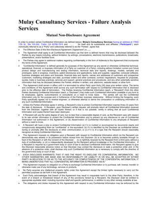 Mulay Consultancy Services - Failure Analysis Services 
Mutual Non-Disclosure Agreement 
In order to protect certain Confidential Information (as defined below), Mulay's Consultancy Services having an address at 17602 17th St., Ste 102-242, Tustin, CA 92780-7915 and …… for itself and its subsidiaries and affiliates (“Participant”), each individually referred to as a “Party” and collectively referred to as the “Parties”, agree that: 
 The Effective Date of this Non-Disclosure Agreement (“Agreement”) is ...... 
 The Agreement shall apply to all Confidential Information (as that term is defined herein) that may be disclosed between the Parties by any means including, without limitation, by writings, conversations, electronic transmissions, publications, broadcasts, presentations, and/or facilities tours. 
 The Parties may agree to additional matters regarding confidentiality in the form of Addenda to this Agreement that incorporate the terms of this Agreement. 
 “Confidential Information” is defined generally for purposes of this Agreement as any secret or otherwise confidential technical, operational, financial, or business information of a Party (or customer of a Party), including without limitation current and future product design and manufacturing and testing information, technical data and reports, drawings, models, samples and prototypes, work in progress, inventions, patent disclosures and applications, tools and supplies, capacities, computer software, business strategies and plans and forecasts, financial data and reports, names and addresses of customers and prospective customers, marketing strategies and data, purchase orders and other contracts, contract negotiations, requests for proposals, quotes, trade or business practices, services and support, general practices and procedures, and any other potentially sensitive information that may be disclosed between the Parties, whether in written, oral, electronic, website-based, or other form. 
 This Agreement shall remain in effect until it is terminated by either Party upon thirty (30) days prior written notice. The terms and conditions of this Agreement shall survive any such termination with respect to Confidential Information that is disclosed prior to the effective date of termination. The Parties receiving Confidential Information (each, a “Recipient”) from the other Parties disclosing Confidential Information (each, a “Discloser”) may make such Confidential Information available in any form to its employees, agents, subcontractors or consultants on a need to know basis. The parties will use the Confidential Information only for the purpose and in furtherance of the Parties’ business relationship. Without limiting the foregoing, each Party specifically agrees not to reverse engineer, or otherwise attempt to derive the composition or underlying information of, any such Confidential Information. 
 Unless the Parties otherwise agree in writing, a Recipient’s duty to protect Confidential Information expires three (3) years from the date of disclosure. A Recipient, upon Discloser’s written request, will promptly return all Confidential Information received from the Discloser, together with all copies thereof, or if that is not possible, certify in writing that all such Confidential Information and copies thereof have been destroyed. 
 A Recipient will use the same degree of care, but no less than a reasonable degree of care, as the Recipient uses with respect to its own similar information to protect the Confidential Information and to prevent (a) any disclosure or use of Confidential Information not authorized in this Agreement, or (b) dissemination of Confidential Information to any employee of Recipient without a need to know. 
 A Recipient will have a duty to protect Confidential Information (a) if it is marked or accompanied by documents clearly and conspicuously designating them as “confidential” or the equivalent; (b) if it is identified by the Discloser as confidential before, during or promptly after the disclosure or other communication; or (c) if it is of a type that the Recipient should reasonably recognize as being Confidential Information. 
 This Agreement imposes no obligation upon a Recipient with respect to Confidential Information which (a) the Recipient can demonstrate was already in its possession before receipt from the Discloser; (b) is or becomes publicly available through no fault of the Recipient or with the consent of the Discloser; (c) is rightfully received by the Recipient from a third party without a duty of confidentiality; or (d) is independently developed by the Recipient without knowledge or the Confidential Information. If a Recipient is required by a government body or court of law to disclose Confidential Information, the Recipient agrees to give the Discloser reasonable advance notice so that Discloser may contest the disclosure or seek a protective order and, in the absence of a protective order, shall disclose only such Confidential Information as is necessary to comply with the directive of the government body or court of law. 
 EACH DISCLOSER WARRANTS THAT IT HAS THE RIGHT TO DISCLOSE ITS CONFIDENTIAL INFORMATION. NO OTHER WARRANTIES ARE MADE AND NO RESPONSIBILITY OR LIABILITY IS OR WILL BE ACCEPTED BY EITHER PARTY IN RELATION TO OR AS TO THE ACCURACY OR COMPLETENESS OF THE CONFIDENTIAL INFORMATION, IT BEING UNDERSTOOD THAT ALL CONFIDENTIAL INFORMATION IS PROVIDED “AS IS.” 
 This Agreement imposes no obligation on a Party to exchange Confidential Information or to purchase, sell, license, transfer or otherwise make use of any technology, services or products. 
 No Party acquires any intellectual property rights under this Agreement except the limited rights necessary to carry out the permitted purposes as set forth in this Agreement. 
 Each Party acknowledges that breach of this Agreement may result in irreparable harm to the other Party; therefore, in the event of a breach or threatened breach of any of the provisions hereof by a Recipient, the Discloser shall be entitled to appropriate equitable relief, including injunctive relief and specific performance, in addition to any other remedy available at law. 
 The obligations and duties imposed by this Agreement with respect to any Confidential Information may be enforced by the  