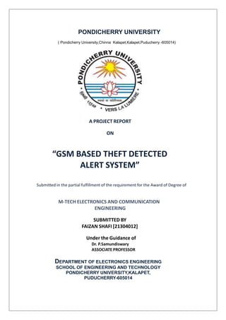 PONDICHERRY UNIVERSITY
( Pondicherry University,Chinna Kalapet,Kalapet,Puducherry -605014)
A PROJECT REPORT
ON
“GSM BASED THEFT DETECTED
ALERT SYSTEM”
Submitted in the partial fulfillment of the requirement for the Award of Degree of
M-TECH ELECTRONICS AND COMMUNICATION
ENGINEERING
SUBMITTED BY
FAIZAN SHAFI [21304012]
Under the Guidance of
Dr. P.Samundiswary
ASSOCIATE PROFESSOR
DEPARTMENT OF ELECTRONICS ENGINEERING
SCHOOL OF ENGINEERING AND TECHNOLOGY
PONDICHERRY UNIVERSITY,KALAPET,
PUDUCHERRY-605014
 