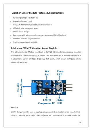 Vibration Sensor Module Features & Specifications:
 Operating Voltage: 3.3V to 5V DC
 Operating Current: 15mA
 Using SW-420 normally closed type vibration sensor
 LEDs indicating output and power
 LM393 based design
 Easy to use with Microcontrollers or even with normal Digital/Analog IC
 With bolt holes for easy installation
 Small, cheap and easily available
Brief about SW-420 Vibration Sensor Module:
This Vibration Sensor Module consists of an SW-420 Vibration Sensor, resistors, capacitor,
potentiometer, comparator LM393 IC, Power LED , and status LED in an integrated circuit. It
is useful for a variety of shocks triggering, theft alarm, smart car, an earthquake alarm,
motorcycle alarm, etc.
LM393 IC
LM393 Comparator IC is used as a voltage comparator in this vibration sensor module. Pin 2
of LM393 is connected to Preset (10KΩ Pot) while pin 3 is connected to vibration sensor. The
11
 