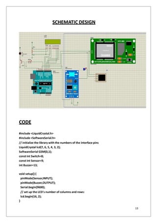 SCHEMATIC DESIGN
CODE
#include <LiquidCrystal.h>
#include <SoftwareSerial.h>
// initialize the library with the numbers of the interface pins
LiquidCrystal lcd(7, 6, 5, 4, 3, 2);
SoftwareSerial GSM(0,1);
const int Switch=8;
const int Sensor=9;
int Buzzer=13;
void setup() {
pinMode(Sensor,INPUT);
pinMode(Buzzer,OUTPUT);
Serial.begin(9600);
// set up the LCD's number of columns and rows:
lcd.begin(16, 2);
}
13
 