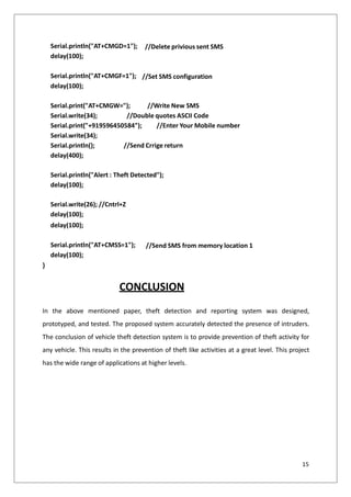 //Delete privious sent SMS
Serial.println("AT+CMGD=1");
delay(100);
//Set SMS configuration
Serial.println("AT+CMGF=1");
delay(100);
Serial.print("AT+CMGW="); //Write New SMS
Serial.write(34); //Double quotes ASCII Code
Serial.print("+919596450584"); //Enter Your Mobile number
Serial.write(34);
Serial.println(); //Send Crrige return
delay(400);
Serial.println("Alert : Theft Detected");
delay(100);
Serial.write(26); //Cntrl+Z
delay(100);
delay(100);
//Send SMS from memory location 1
Serial.println("AT+CMSS=1");
delay(100);
}
CONCLUSION
In the above mentioned paper, theft detection and reporting system was designed,
prototyped, and tested. The proposed system accurately detected the presence of intruders.
The conclusion of vehicle theft detection system is to provide prevention of theft activity for
any vehicle. This results in the prevention of theft like activities at a great level. This project
has the wide range of applications at higher levels.
15
 