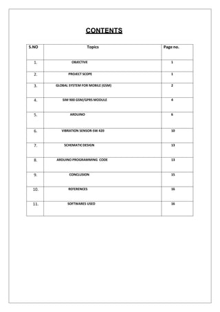 CONTENTS
S.NO Topics Page no.
1. OBJECTIVE 1
2. PROJECT SCOPE 1
3. GLOBAL SYSTEM FOR MOBILE (GSM) 2
4. SIM 900 GSM/GPRS MODULE 4
5. ARDUINO 6
6. VIBRATION SENSOR-SW 420 10
7. SCHEMATICDESIGN 13
8. ARDUINO PROGRAMMING CODE 13
9. CONCLUSION 15
10. REFERENCES 16
11. SOFTWARES USED 16
 