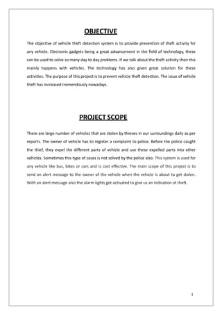 OBJECTIVE
The objective of vehicle theft detection system is to provide prevention of theft activity for
any vehicle. Electronic gadgets being a great advancement in the field of technology, these
can be used to solve so many day to day problems. If we talk about the theft activity then this
mainly happens with vehicles. The technology has also given great solution for these
activities. The purpose of this project is to prevent vehicle theft detection. The issue of vehicle
theft has increased tremendously nowadays.
PROJECT SCOPE
There are large number of vehicles that are stolen by thieves in our surroundings daily as per
reports. The owner of vehicle has to register a complaint to police. Before the police caught
the thief, they expel the different parts of vehicle and use these expelled parts into other
vehicles. Sometimes this type of cases is not solved by the police also. This system is used for
any vehicle like bus, bikes or cars and is cost effective. The main scope of this project is to
send an alert message to the owner of the vehicle when the vehicle is about to get stolen.
With an alert message also the alarm lights get activated to give us an indication of theft.
1
 