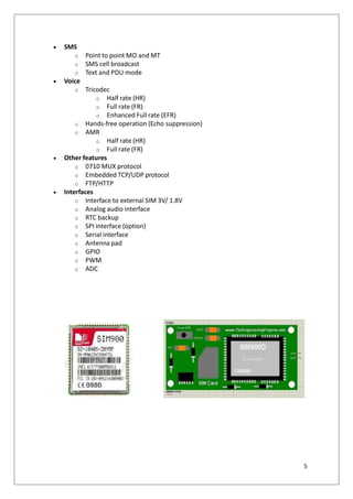  SMS
o Point to point MO and MT
o SMS cell broadcast
o Text and PDU mode
 Voice
o Tricodec
o Half rate (HR)
o Full rate (FR)
o Enhanced Full rate (EFR)
o Hands-free operation (Echo suppression)
o AMR
o Half rate (HR)
o Full rate (FR)
 Other features
o 0710 MUX protocol
o Embedded TCP/UDP protocol
o FTP/HTTP
 Interfaces
o Interface to external SIM 3V/ 1.8V
o Analog audio interface
o RTC backup
o SPI interface (option)
o Serial interface
o Antenna pad
o GPIO
o PWM
o ADC
5
 