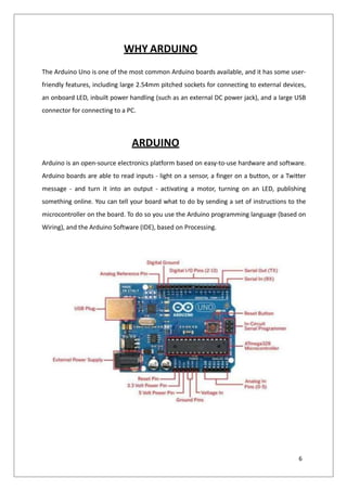 WHY ARDUINO
The Arduino Uno is one of the most common Arduino boards available, and it has some user-
friendly features, including large 2.54mm pitched sockets for connecting to external devices,
an onboard LED, inbuilt power handling (such as an external DC power jack), and a large USB
connector for connecting to a PC.
ARDUINO
Arduino is an open-source electronics platform based on easy-to-use hardware and software.
Arduino boards are able to read inputs - light on a sensor, a finger on a button, or a Twitter
message - and turn it into an output - activating a motor, turning on an LED, publishing
something online. You can tell your board what to do by sending a set of instructions to the
microcontroller on the board. To do so you use the Arduino programming language (based on
Wiring), and the Arduino Software (IDE), based on Processing.
6
 