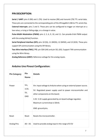 PIN DESCRIPTION:
Serial / UART: pins 0 (RX) and 1 (TX). Used to receive (RX) and transmit (TX) TTL serial data.
These pins are connected to the corresponding pins of the ATmega8U2 USB-to-TTL serial chip.
External interrupts: pins 2 and 3. These pins can be configured to trigger an interrupt on a
low value, a rising or falling edge, or a change in value.
Pulse-Width Modulation (PWM): pins 3, 5, 6, 9, 10, and 11. Can provide 8-bit PWM output
with the analog Write() function.
Serial Peripheral Interface (SPI): pins 10 (SS), 11 (MOSI), 12 (MISO), and 13 (SCK). These pins
support SPI communication using the SPI library.
Two Wire Interface (TWI) / I2C: pin SDA (A4) and pin SCL (A5). Support TWI communication
using the Wire library.
Analog Reference (AREF): Reference voltage for the analog inputs.
Arduino Uno Pinout Configuration:
Pin Category Pin
Name
Details
Power Vin,
3.3V,
5V,
GND
Vin: Input voltage to Arduino when using an external power source.
5V: Regulated power supply used to power microcontroller and
other components on the board.
3.3V: 3.3V supply generated by on-board voltage regulator.
Maximum current draw is 50mA.
GND: ground pins.
Reset Reset Resets the microcontroller.
Analog Pins A0 – A5 Used to provide analog input in the range of 0-5V
7
 