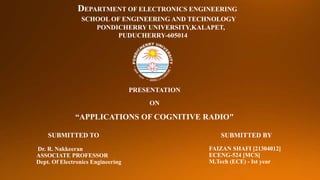 SUBMITTED BY
FAIZAN SHAFI [21304012]
ECENG-524 [MCS]
M.Tech (ECE) - Ist year
SUBMITTED TO
Dr. R. Nakkeeran
ASSOCIATE PROFESSOR
Dept. Of Electronics Engineering
PRESENTATION
ON
“APPLICATIONS OF COGNITIVE RADIO"
DEPARTMENT OF ELECTRONICS ENGINEERING
SCHOOL OF ENGINEERING AND TECHNOLOGY
PONDICHERRY UNIVERSITY,KALAPET,
PUDUCHERRY-605014
 