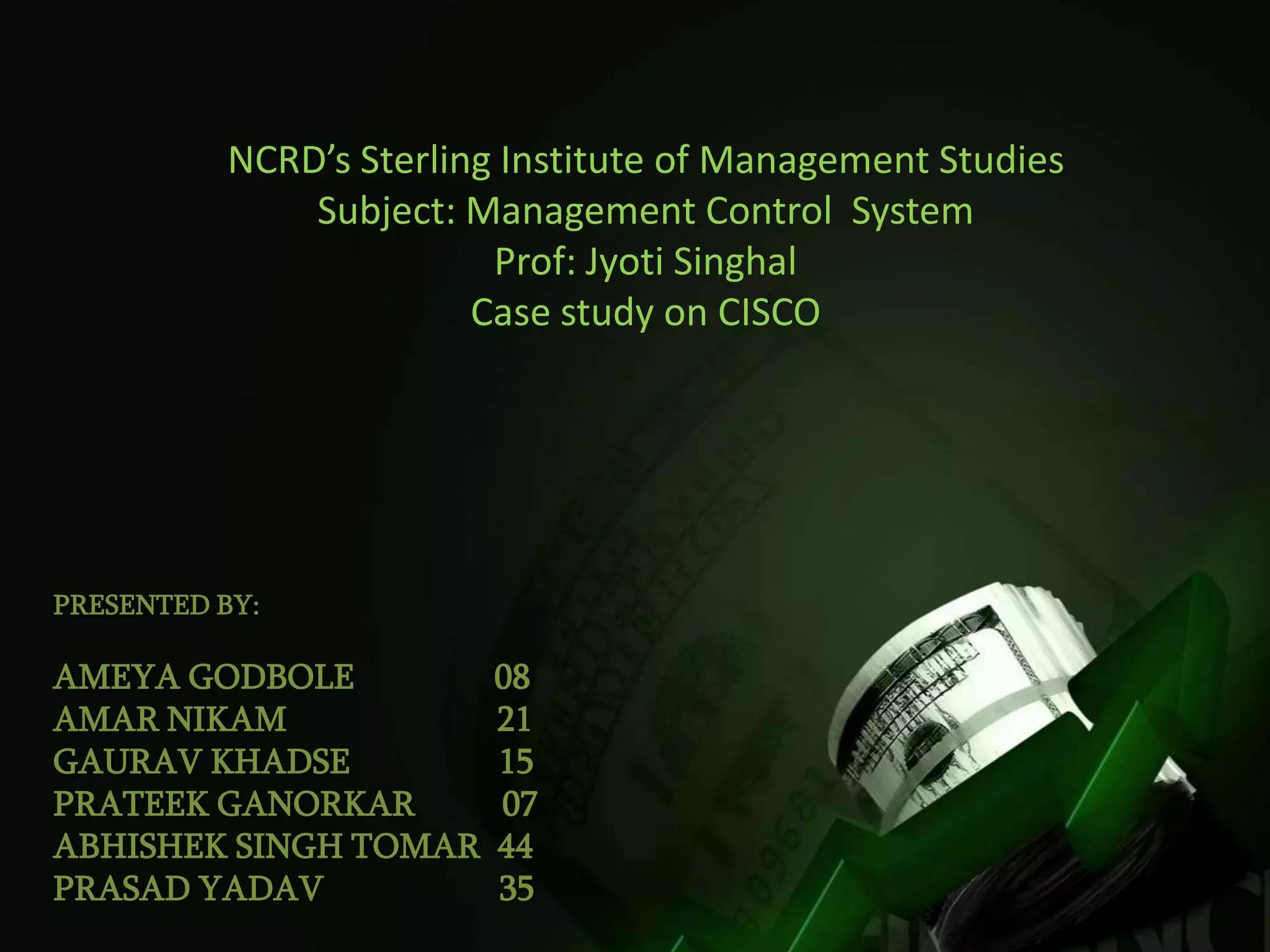 NCRD’s Sterling Institute of Management Studies
              Subject: Management Control System
                         Prof: Jyoti Singhal
                        Case study on CISCO




PRESENTED BY:

AMEYA GODBOLE           08
AMAR NIKAM              21
GAURAV KHADSE           15
PRATEEK GANORKAR        07
ABHISHEK SINGH TOMAR    44
PRASAD YADAV            35
 