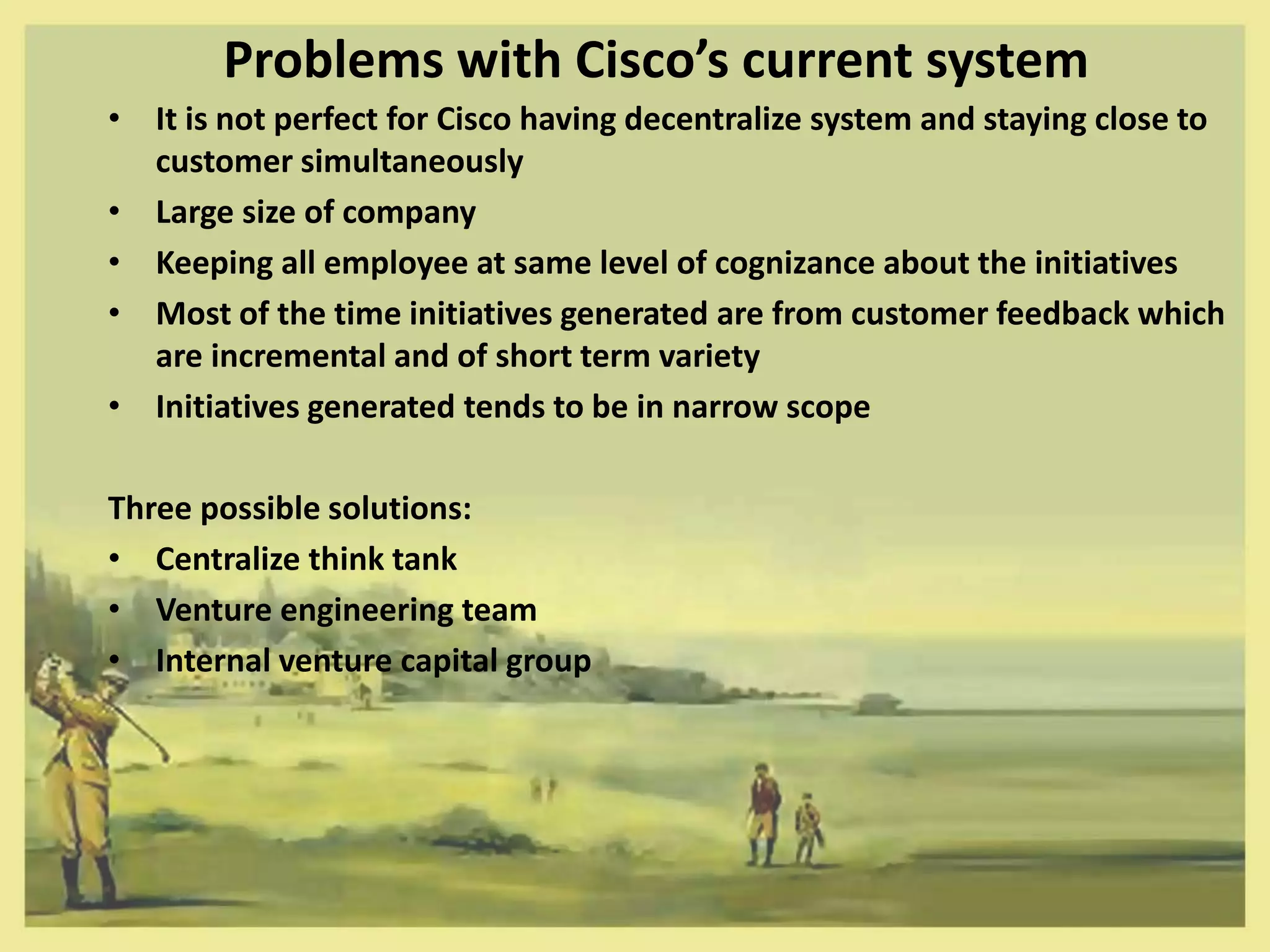 Problems with Cisco’s current system
• It is not perfect for Cisco having decentralize system and staying close to
  customer simultaneously
• Large size of company
• Keeping all employee at same level of cognizance about the initiatives
• Most of the time initiatives generated are from customer feedback which
  are incremental and of short term variety
• Initiatives generated tends to be in narrow scope

Three possible solutions:
• Centralize think tank
• Venture engineering team
• Internal venture capital group
 