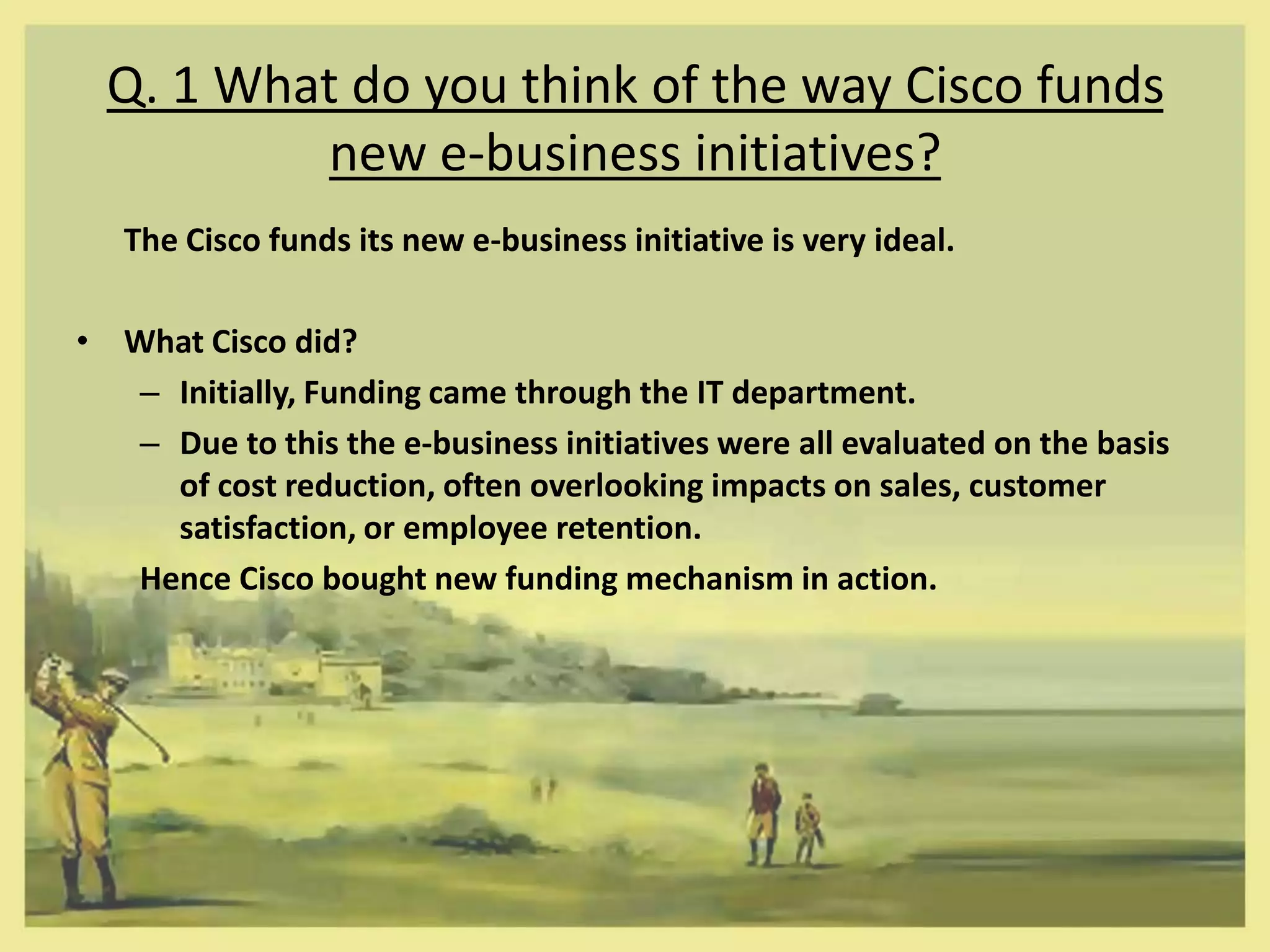 Q. 1 What do you think of the way Cisco funds
          new e-business initiatives?
   The Cisco funds its new e-business initiative is very ideal.

• What Cisco did?
  – Initially, Funding came through the IT department.
  – Due to this the e-business initiatives were all evaluated on the basis
    of cost reduction, often overlooking impacts on sales, customer
    satisfaction, or employee retention.
  Hence Cisco bought new funding mechanism in action.
 