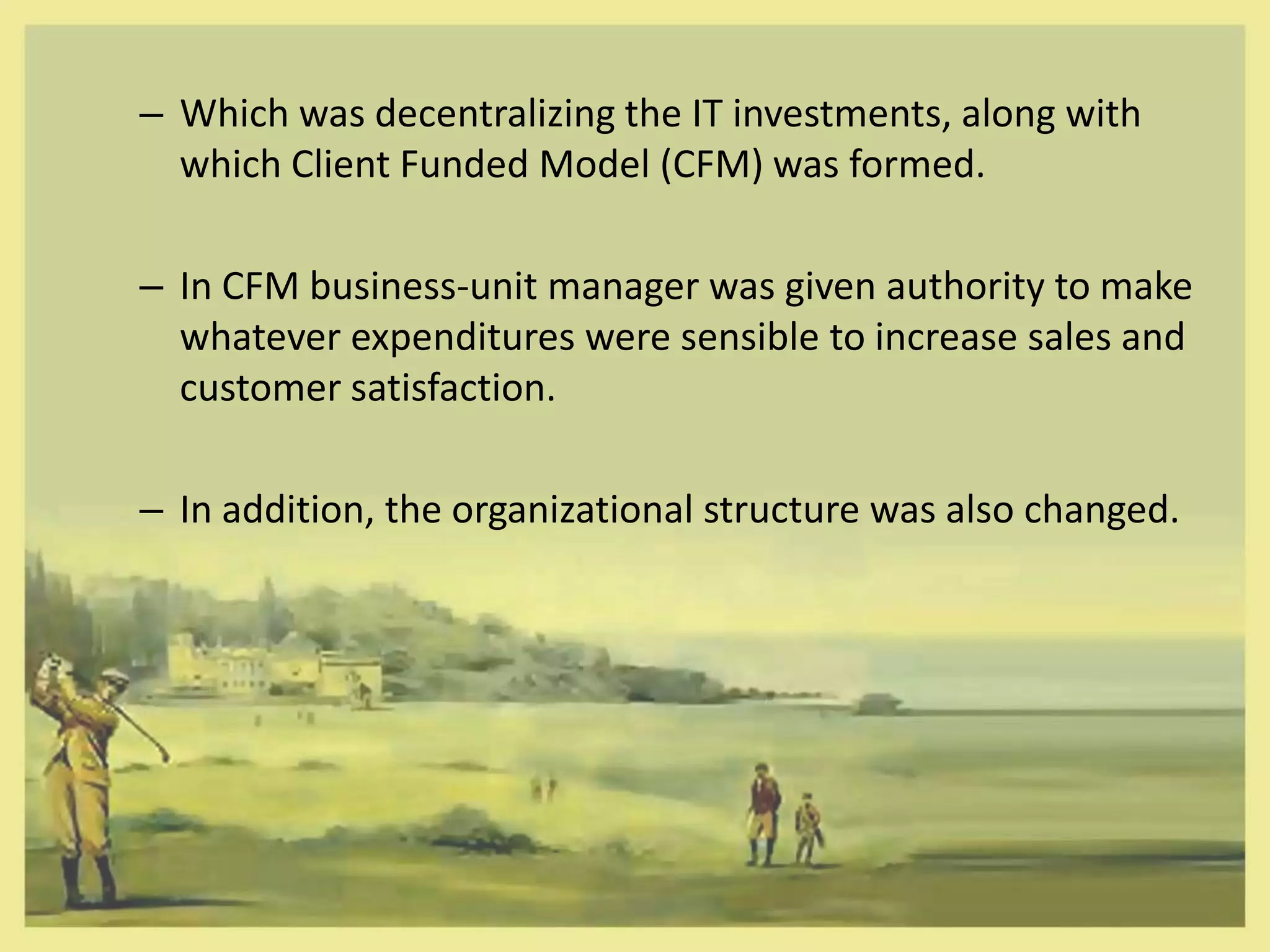 – Which was decentralizing the IT investments, along with
  which Client Funded Model (CFM) was formed.

– In CFM business-unit manager was given authority to make
  whatever expenditures were sensible to increase sales and
  customer satisfaction.

– In addition, the organizational structure was also changed.
 