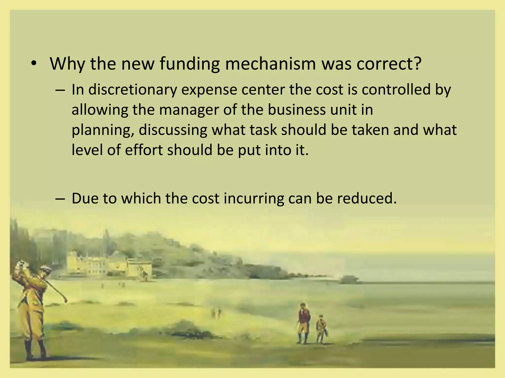 • Why the new funding mechanism was correct?
  – In discretionary expense center the cost is controlled by
    allowing the manager of the business unit in
    planning, discussing what task should be taken and what
    level of effort should be put into it.

  – Due to which the cost incurring can be reduced.
 