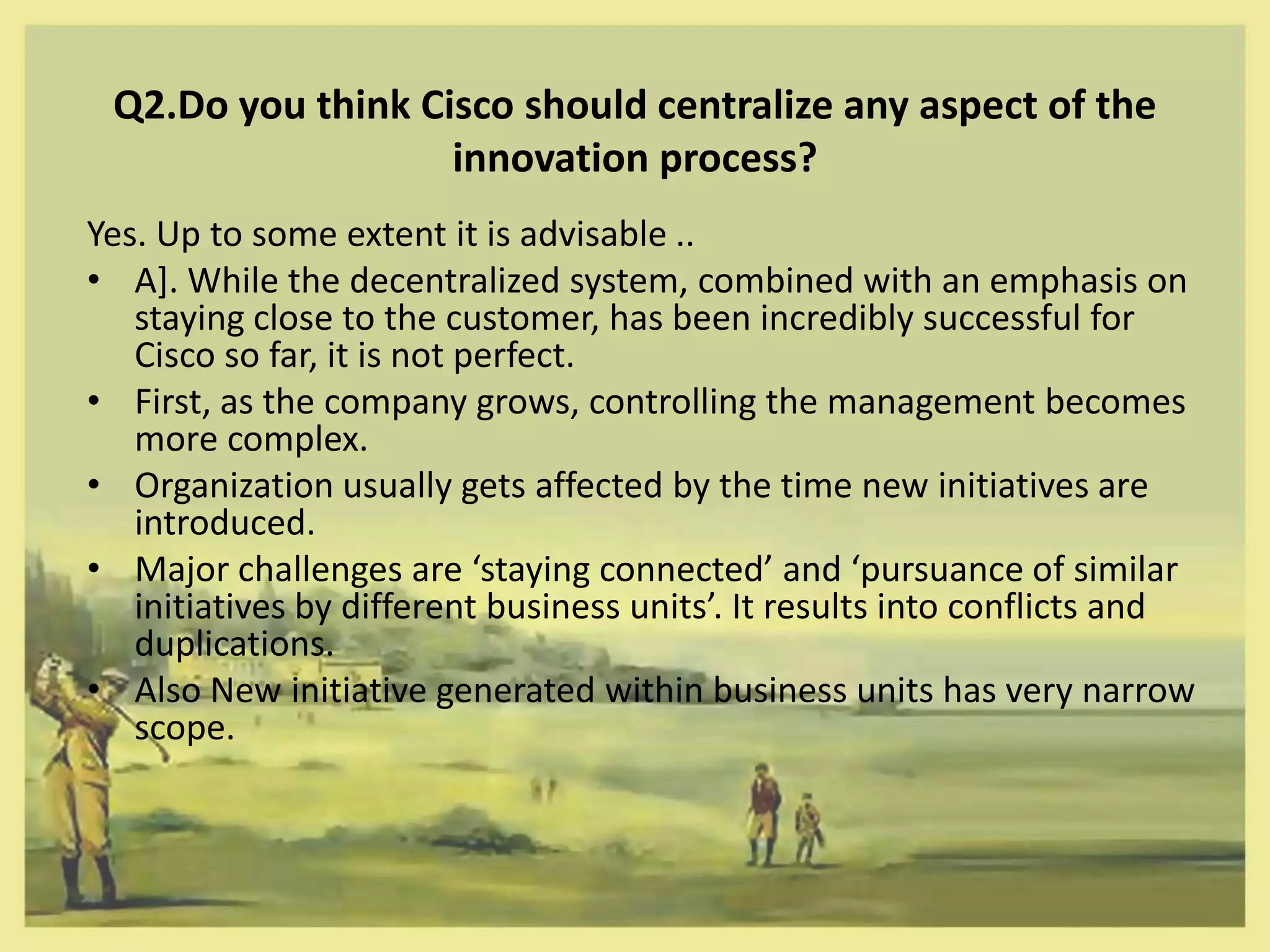 Q2.Do you think Cisco should centralize any aspect of the
                   innovation process?
Yes. Up to some extent it is advisable ..
• A]. While the decentralized system, combined with an emphasis on
   staying close to the customer, has been incredibly successful for
   Cisco so far, it is not perfect.
• First, as the company grows, controlling the management becomes
   more complex.
• Organization usually gets affected by the time new initiatives are
   introduced.
• Major challenges are ‘staying connected’ and ‘pursuance of similar
   initiatives by different business units’. It results into conflicts and
   duplications.
• Also New initiative generated within business units has very narrow
   scope.
 