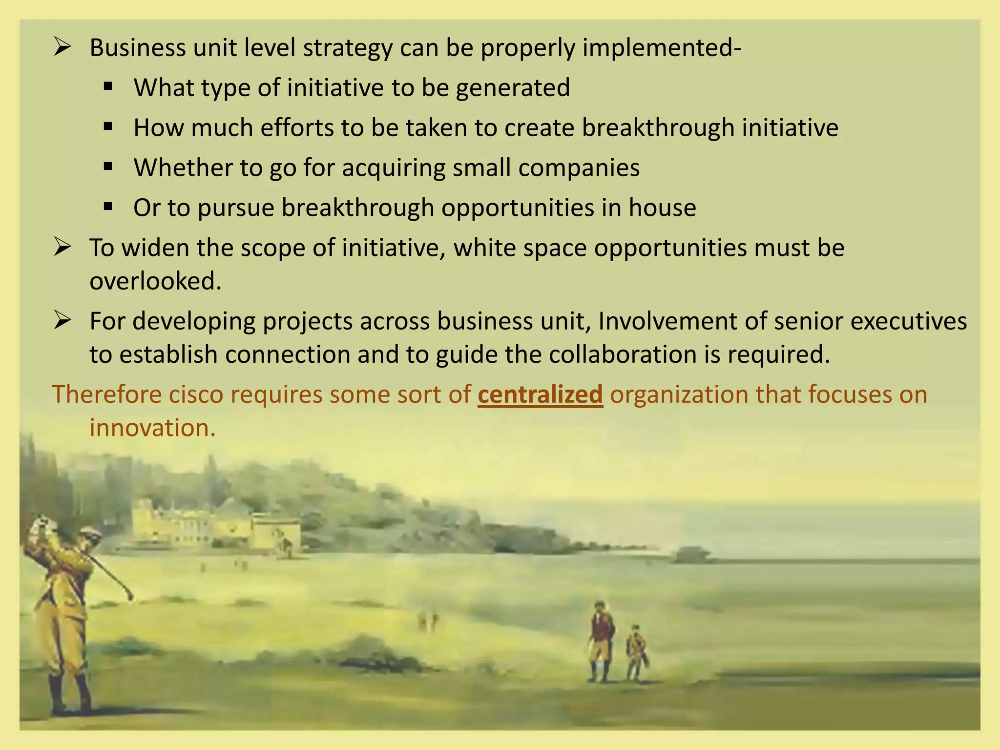  Business unit level strategy can be properly implemented-
     What type of initiative to be generated
     How much efforts to be taken to create breakthrough initiative
     Whether to go for acquiring small companies
     Or to pursue breakthrough opportunities in house
 To widen the scope of initiative, white space opportunities must be
   overlooked.
 For developing projects across business unit, Involvement of senior executives
   to establish connection and to guide the collaboration is required.
Therefore cisco requires some sort of centralized organization that focuses on
   innovation.
 