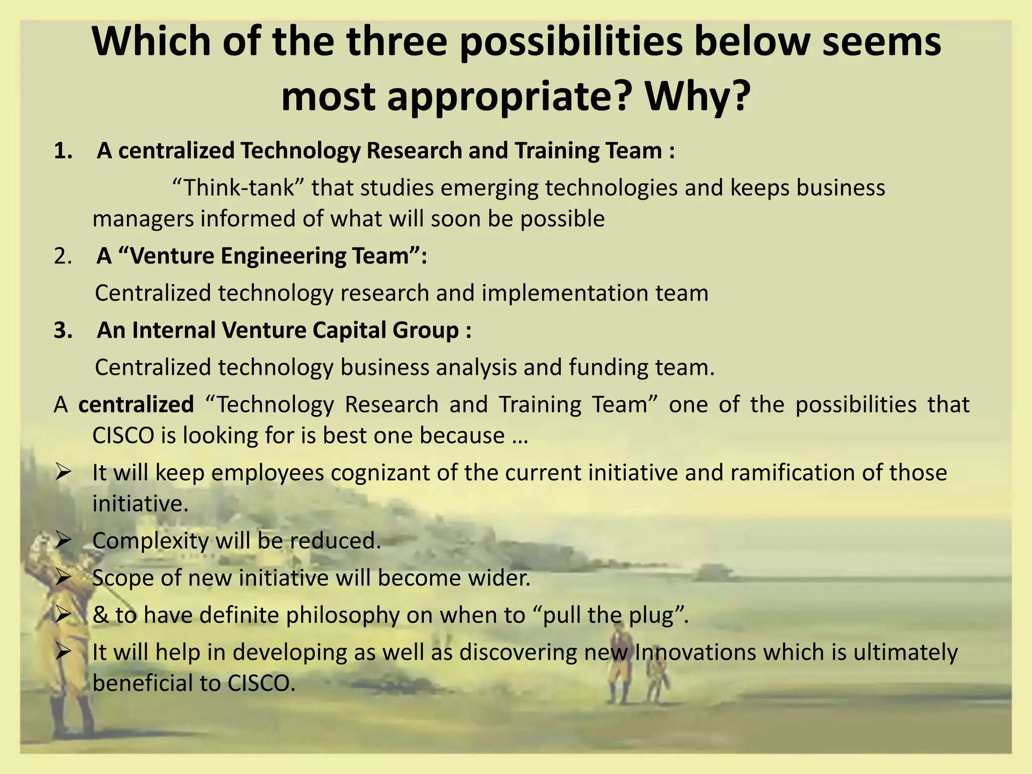 Which of the three possibilities below seems
             most appropriate? Why?
1. A centralized Technology Research and Training Team :
            “Think-tank” that studies emerging technologies and keeps business
   managers informed of what will soon be possible
2. A “Venture Engineering Team”:
   Centralized technology research and implementation team
3. An Internal Venture Capital Group :
   Centralized technology business analysis and funding team.
A centralized “Technology Research and Training Team” one of the possibilities that
   CISCO is looking for is best one because …
 It will keep employees cognizant of the current initiative and ramification of those
   initiative.
 Complexity will be reduced.
 Scope of new initiative will become wider.
 & to have definite philosophy on when to “pull the plug”.
 It will help in developing as well as discovering new Innovations which is ultimately
   beneficial to CISCO.
 