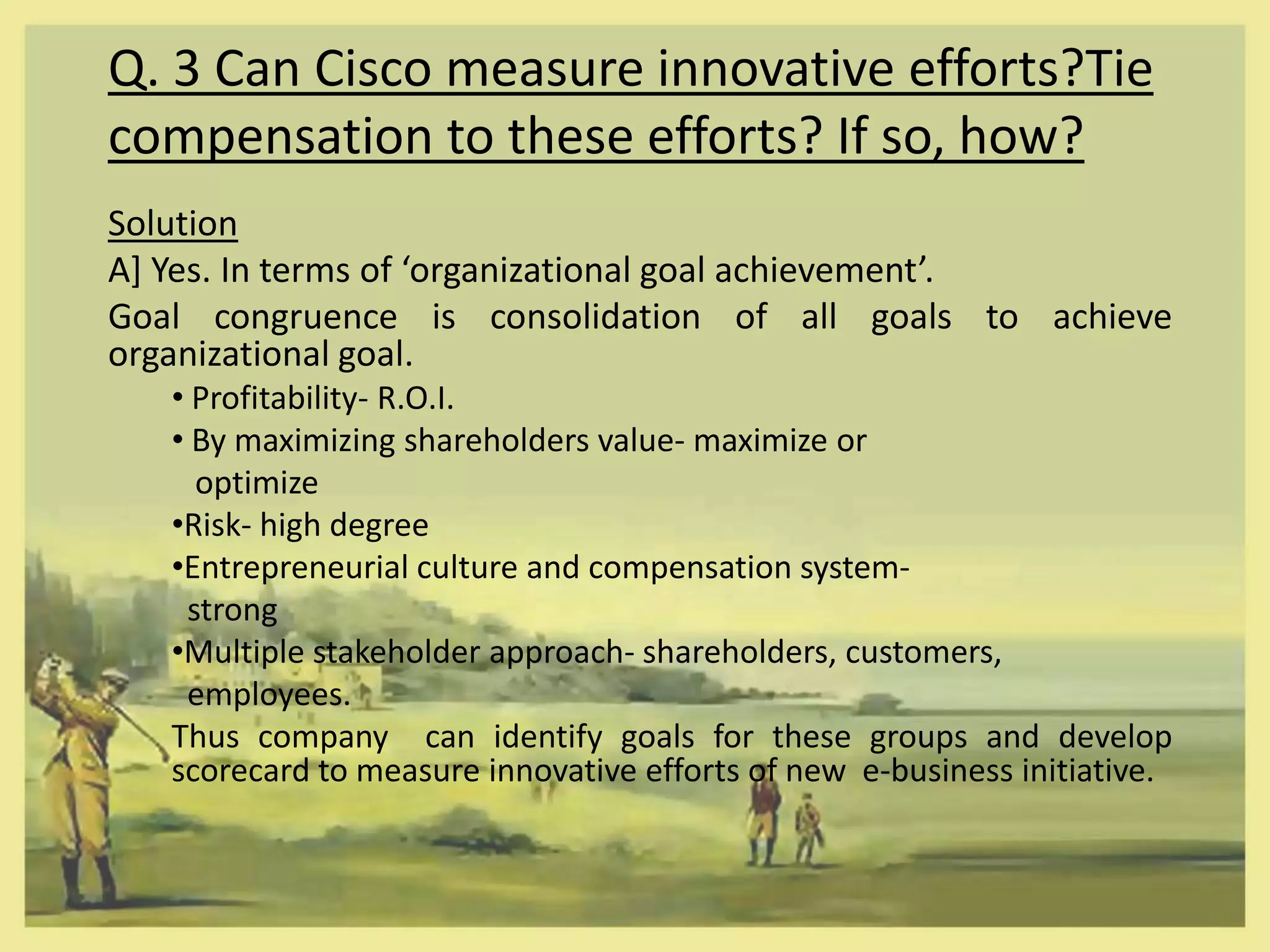 Q. 3 Can Cisco measure innovative efforts?Tie
compensation to these efforts? If so, how?
Solution
A] Yes. In terms of ‘organizational goal achievement’.
Goal congruence is consolidation of all goals to achieve
organizational goal.
   • Profitability- R.O.I.
   • By maximizing shareholders value- maximize or
     optimize
   •Risk- high degree
   •Entrepreneurial culture and compensation system-
    strong
   •Multiple stakeholder approach- shareholders, customers,
    employees.
   Thus company can identify goals for these groups and develop
   scorecard to measure innovative efforts of new e-business initiative.
 