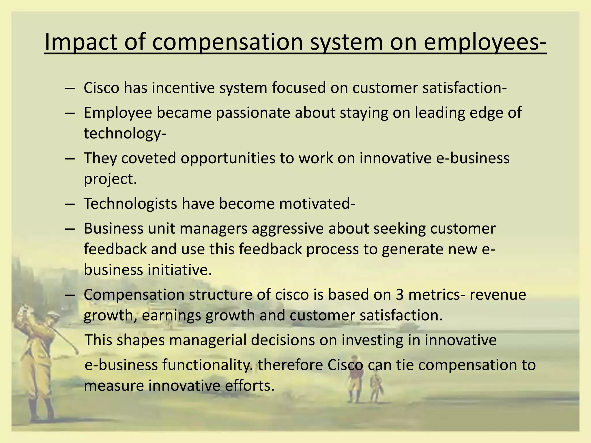Impact of compensation system on employees-
 – Cisco has incentive system focused on customer satisfaction-
 – Employee became passionate about staying on leading edge of
   technology-
 – They coveted opportunities to work on innovative e-business
   project.
 – Technologists have become motivated-
 – Business unit managers aggressive about seeking customer
   feedback and use this feedback process to generate new e-
   business initiative.
 – Compensation structure of cisco is based on 3 metrics- revenue
   growth, earnings growth and customer satisfaction.
   This shapes managerial decisions on investing in innovative
   e-business functionality. therefore Cisco can tie compensation to
   measure innovative efforts.
 