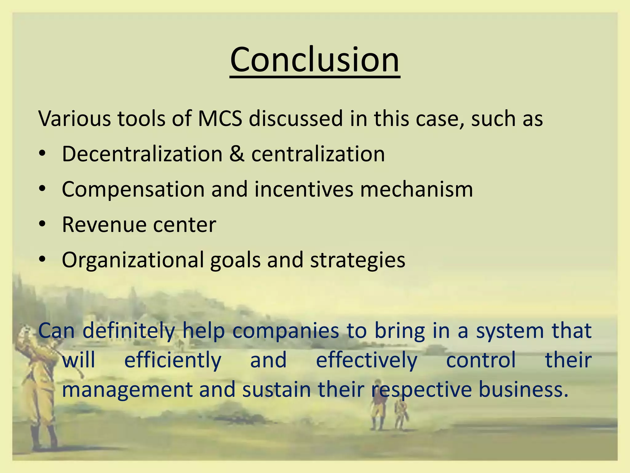 Conclusion
Various tools of MCS discussed in this case, such as
• Decentralization & centralization
• Compensation and incentives mechanism
• Revenue center
• Organizational goals and strategies

Can definitely help companies to bring in a system that
  will efficiently and effectively control their
  management and sustain their respective business.
 