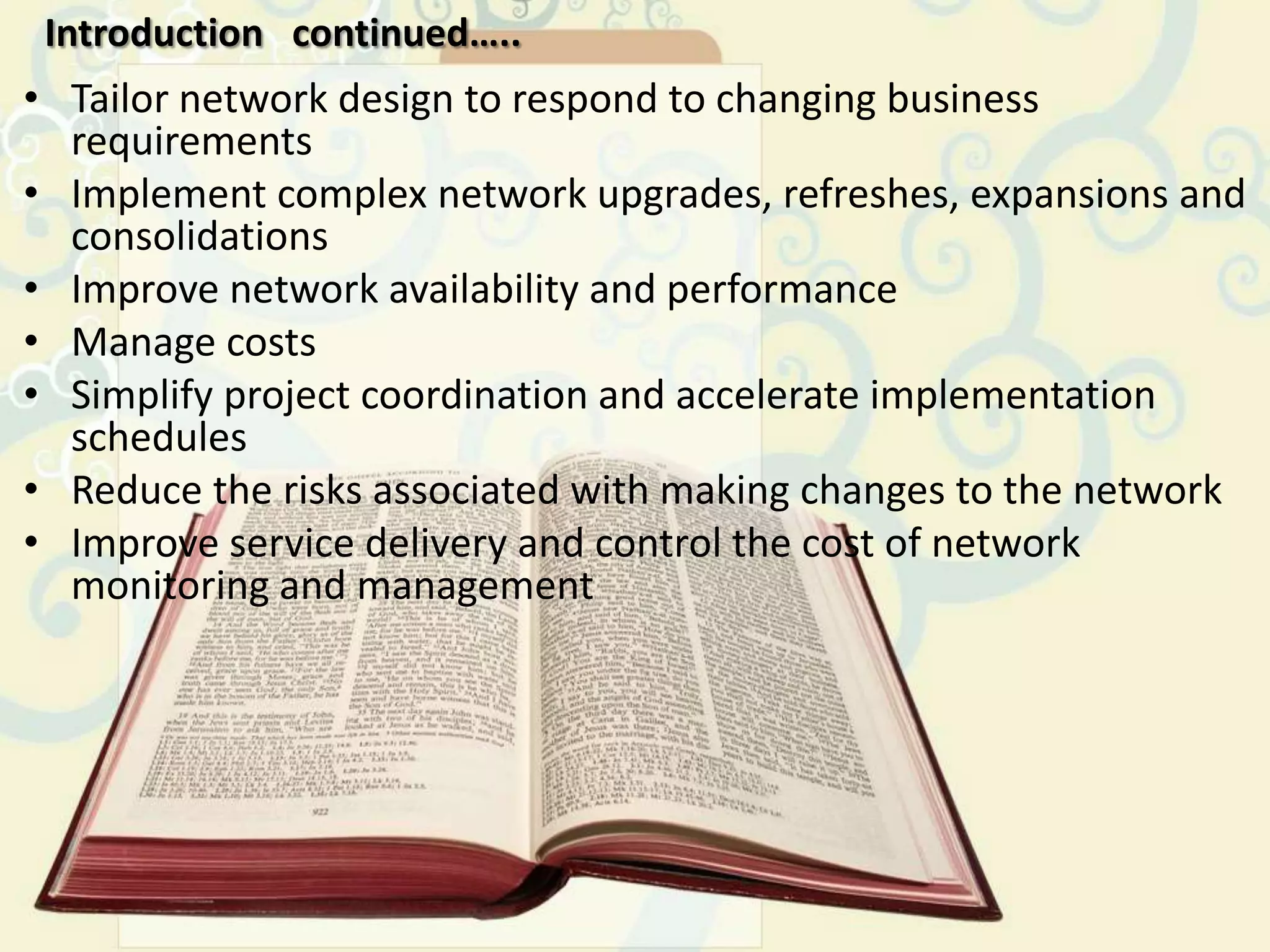 Introduction continued…..
• Tailor network design to respond to changing business
  requirements
• Implement complex network upgrades, refreshes, expansions and
  consolidations
• Improve network availability and performance
• Manage costs
• Simplify project coordination and accelerate implementation
  schedules
• Reduce the risks associated with making changes to the network
• Improve service delivery and control the cost of network
  monitoring and management
 