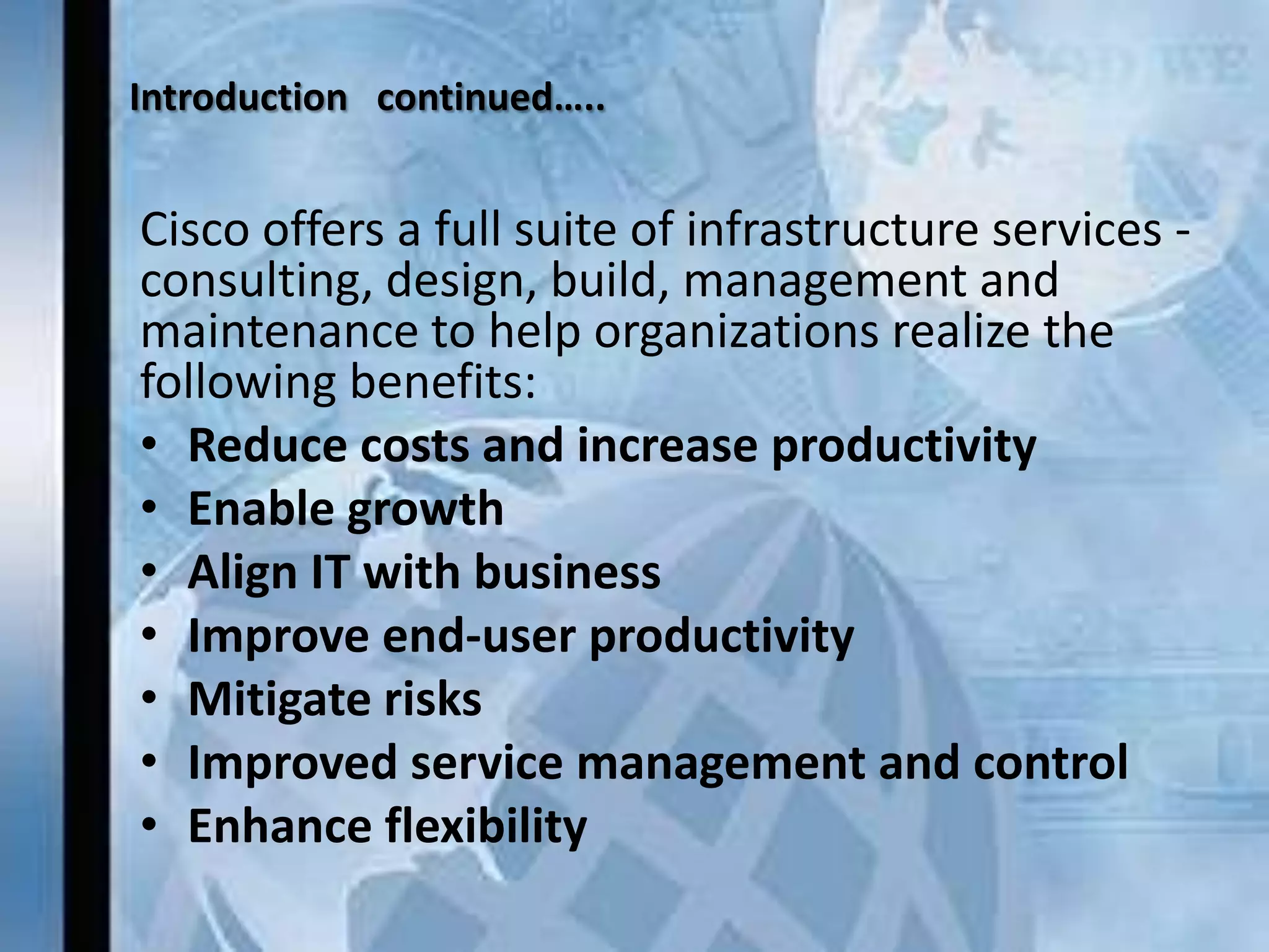 Introduction continued…..


Cisco offers a full suite of infrastructure services -
consulting, design, build, management and
maintenance to help organizations realize the
following benefits:
• Reduce costs and increase productivity
• Enable growth
• Align IT with business
• Improve end-user productivity
• Mitigate risks
• Improved service management and control
• Enhance flexibility
 