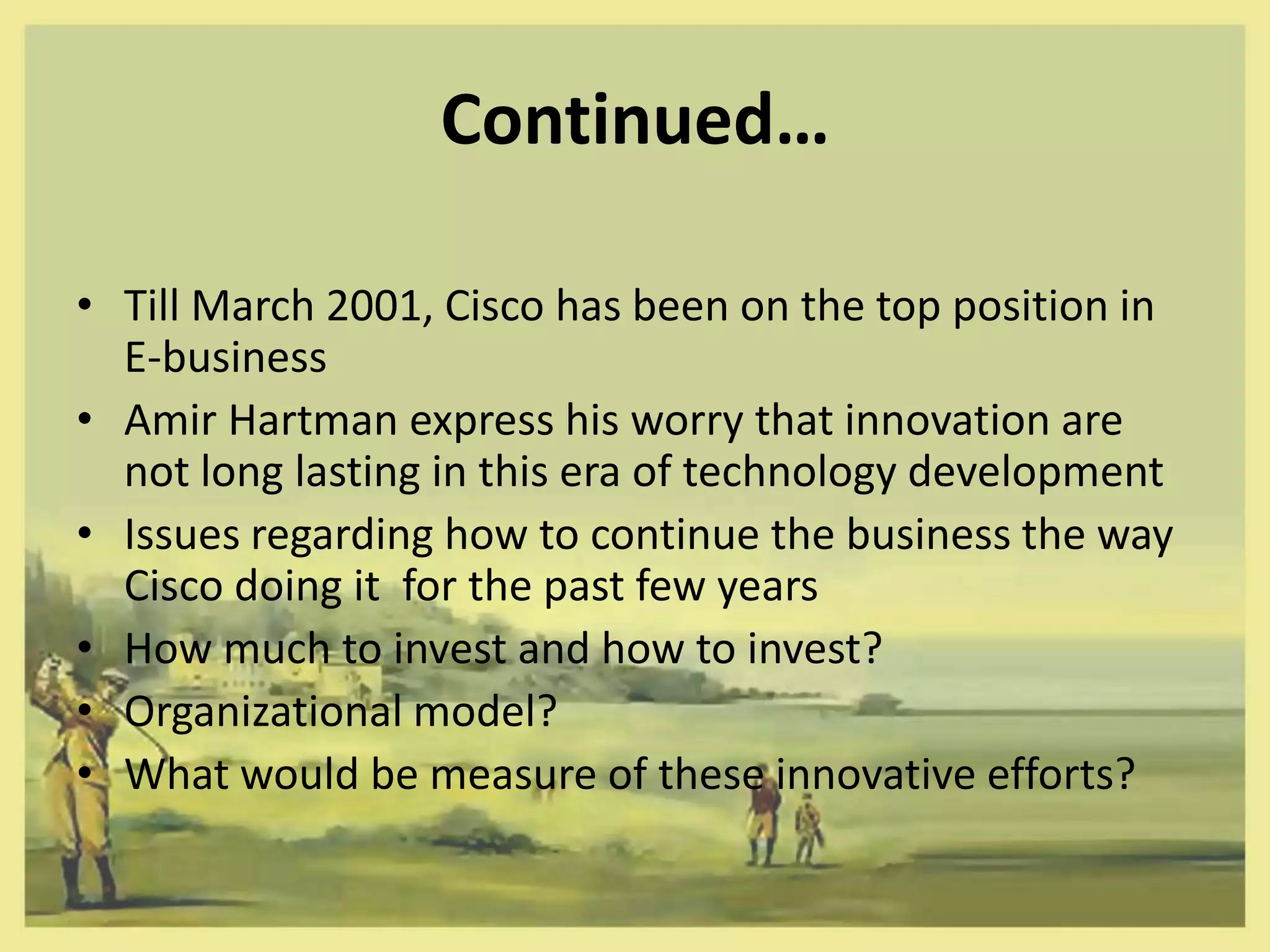 Continued…

• Till March 2001, Cisco has been on the top position in
  E-business
• Amir Hartman express his worry that innovation are
  not long lasting in this era of technology development
• Issues regarding how to continue the business the way
  Cisco doing it for the past few years
• How much to invest and how to invest?
• Organizational model?
• What would be measure of these innovative efforts?
 