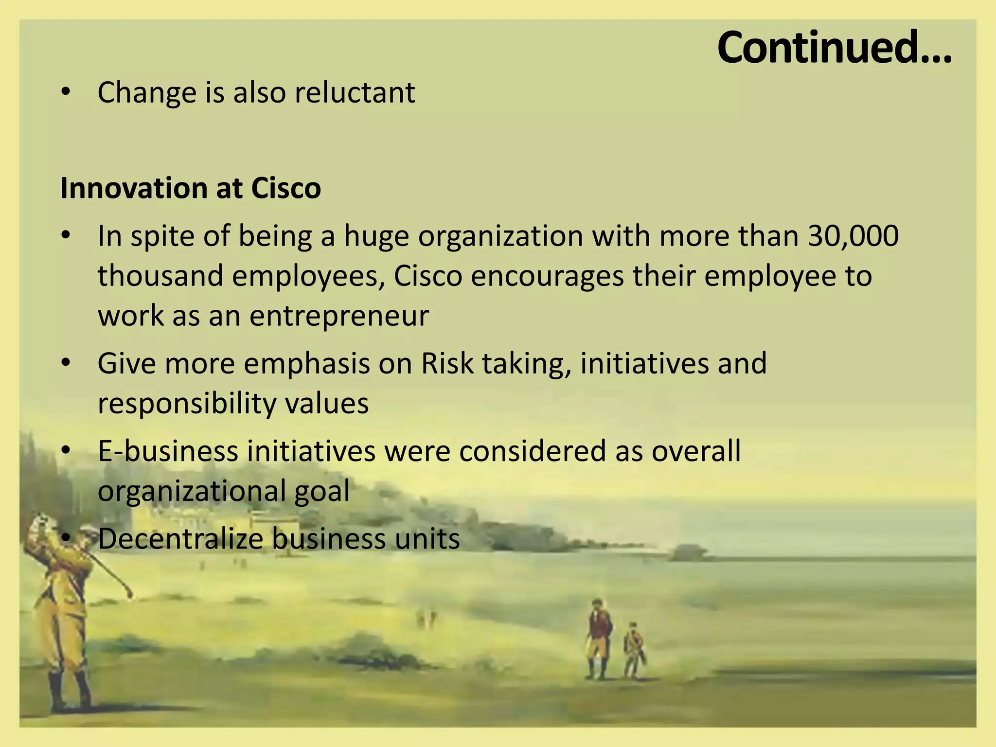 Continued…
• Change is also reluctant

Innovation at Cisco
• In spite of being a huge organization with more than 30,000
   thousand employees, Cisco encourages their employee to
   work as an entrepreneur
• Give more emphasis on Risk taking, initiatives and
   responsibility values
• E-business initiatives were considered as overall
   organizational goal
• Decentralize business units
 