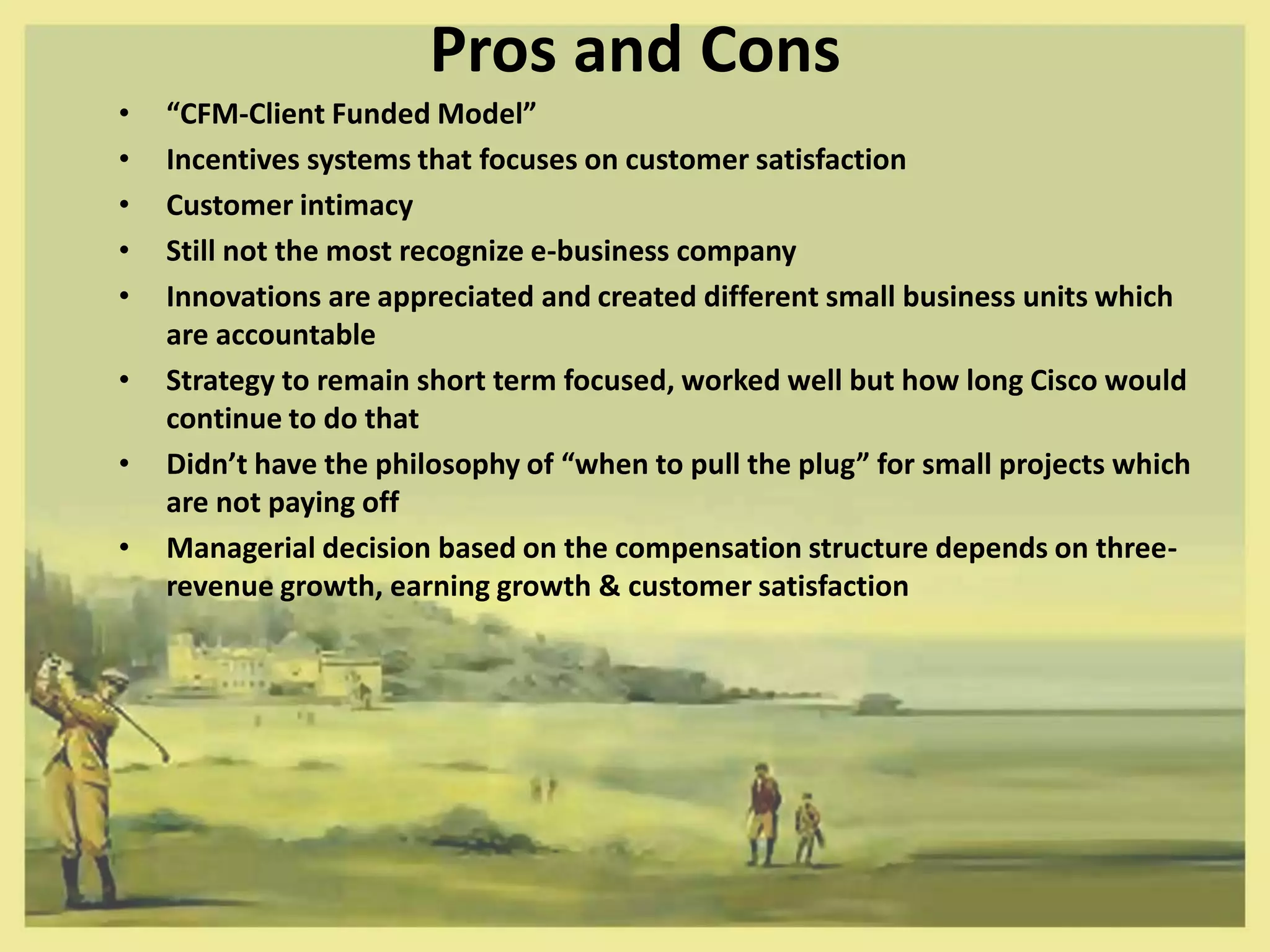 Pros and Cons
•   “CFM-Client Funded Model”
•   Incentives systems that focuses on customer satisfaction
•   Customer intimacy
•   Still not the most recognize e-business company
•   Innovations are appreciated and created different small business units which
    are accountable
•   Strategy to remain short term focused, worked well but how long Cisco would
    continue to do that
•   Didn’t have the philosophy of “when to pull the plug” for small projects which
    are not paying off
•   Managerial decision based on the compensation structure depends on three-
    revenue growth, earning growth & customer satisfaction
 
