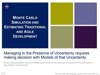 +
Managing in the Presence of Uncertainty requires
making decision with Models of that Uncertainty
Monte Carlo Simulation and some related approaches can be the basis of making informed decisions in
the presence of Uncertainty
MONTE CARLO
SIMULATION AND
ESTIMATING TRADITIONAL
AND AGILE
DEVELOPMENT
V1.0 Performance–Based Project Management®, Copyright © Glen B. Alleman, 2002 ― 2017
 