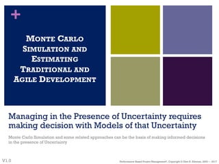 +
Managing in the Presence of Uncertainty requires
making decision with Models of that Uncertainty
Monte Carlo Simulation and some related approaches can be the basis of making informed decisions
in the presence of Uncertainty
MONTE CARLO
SIMULATION AND
ESTIMATING
TRADITIONAL AND
AGILE DEVELOPMENT
V1.0 Performance–Based Project Management®, Copyright © Glen B. Alleman, 2002 ― 2017
 