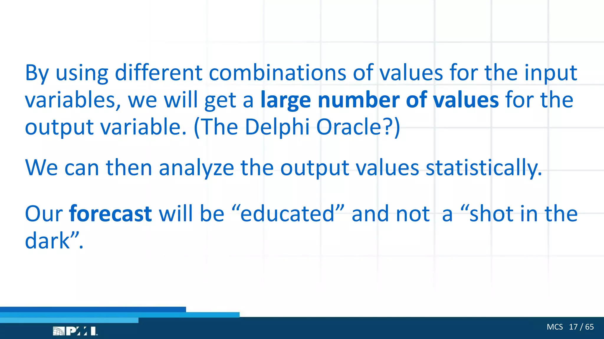 MCS 17 / 65
By using different combinations of values for the input
variables, we will get a large number of values for the
output variable. (The Delphi Oracle?)
We can then analyze the output values statistically.
Our forecast will be “educated” and not a “shot in the
dark”.
 