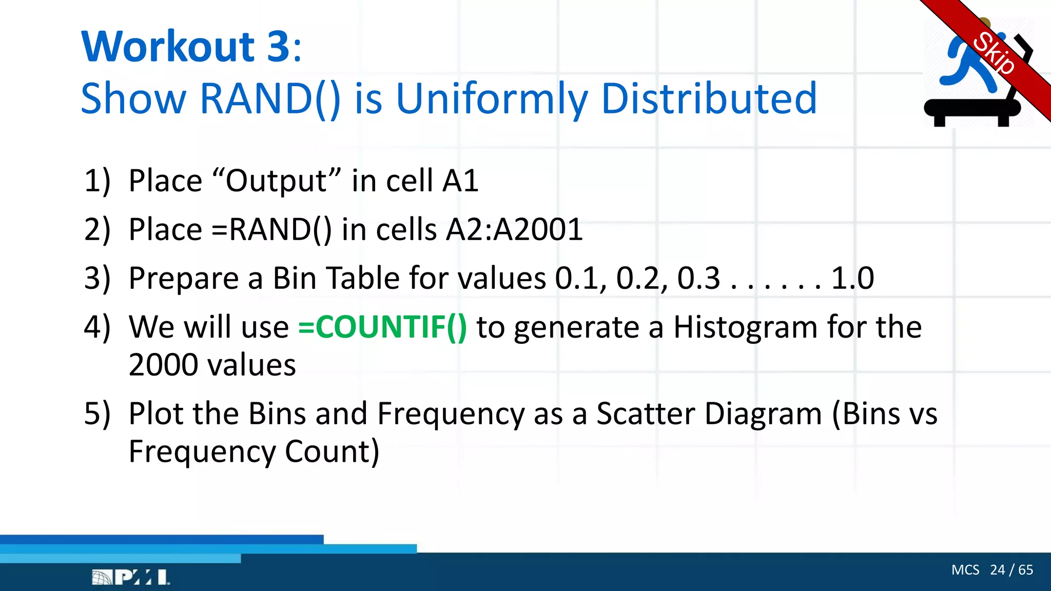 MCS 24 / 65
Workout 3:
Show RAND() is Uniformly Distributed
1) Place “Output” in cell A1
2) Place =RAND() in cells A2:A2001
3) Prepare a Bin Table for values 0.1, 0.2, 0.3 . . . . . . 1.0
4) We will use =COUNTIF() to generate a Histogram for the
2000 values
5) Plot the Bins and Frequency as a Scatter Diagram (Bins vs
Frequency Count)
 
