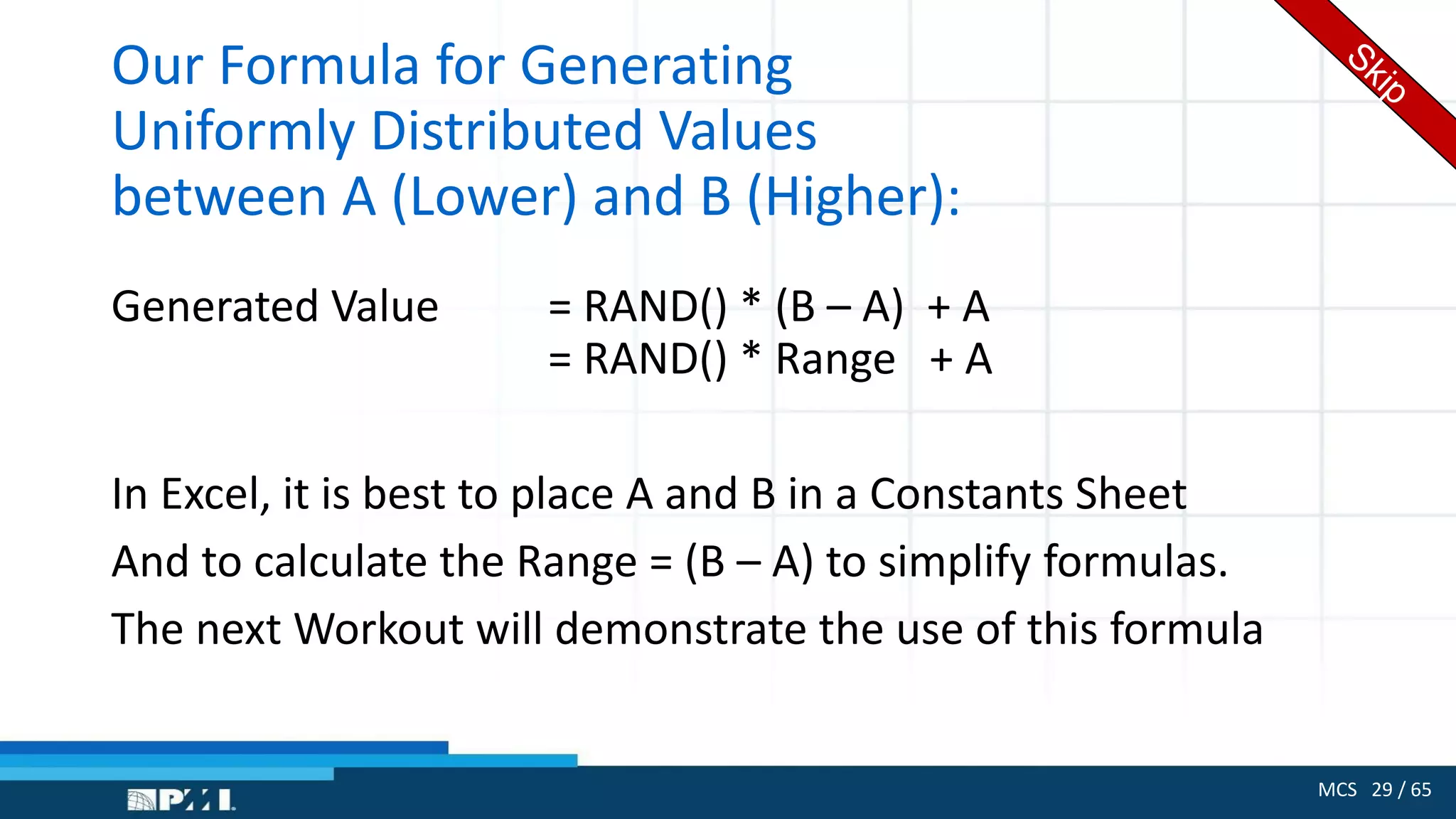 MCS 29 / 65
Our Formula for Generating
Uniformly Distributed Values
between A (Lower) and B (Higher):
Generated Value = RAND() * (B – A) + A
= RAND() * Range + A
In Excel, it is best to place A and B in a Constants Sheet
And to calculate the Range = (B – A) to simplify formulas.
The next Workout will demonstrate the use of this formula
 