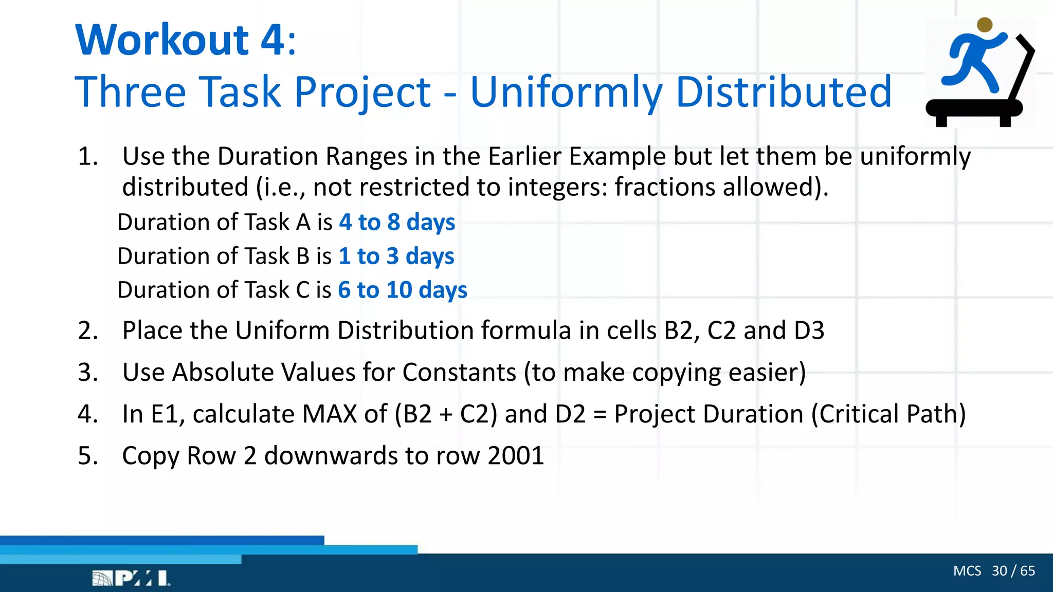 MCS 30 / 65
Workout 4:
Three Task Project - Uniformly Distributed
1. Use the Duration Ranges in the Earlier Example but let them be uniformly
distributed (i.e., not restricted to integers: fractions allowed).
Duration of Task A is 4 to 8 days
Duration of Task B is 1 to 3 days
Duration of Task C is 6 to 10 days
2. Place the Uniform Distribution formula in cells B2, C2 and D3
3. Use Absolute Values for Constants (to make copying easier)
4. In E1, calculate MAX of (B2 + C2) and D2 = Project Duration (Critical Path)
5. Copy Row 2 downwards to row 2001
 