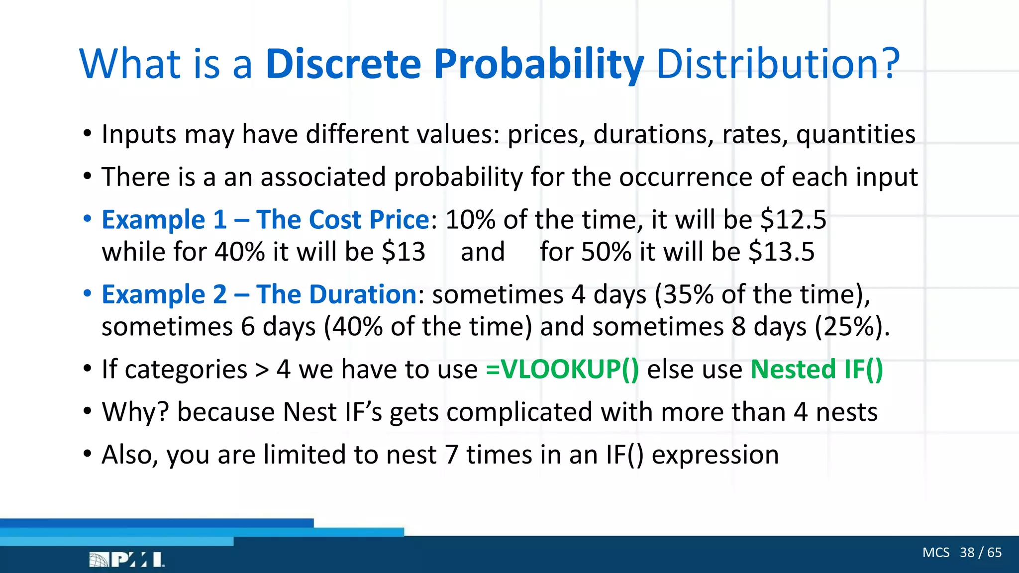 MCS 38 / 65
What is a Discrete Probability Distribution?
• Inputs may have different values: prices, durations, rates, quantities
• There is a an associated probability for the occurrence of each input
• Example 1 – The Cost Price: 10% of the time, it will be $12.5
while for 40% it will be $13 and for 50% it will be $13.5
• Example 2 – The Duration: sometimes 4 days (35% of the time),
sometimes 6 days (40% of the time) and sometimes 8 days (25%).
• If categories > 4 we have to use =VLOOKUP() else use Nested IF()
• Why? because Nest IF’s gets complicated with more than 4 nests
• Also, you are limited to nest 7 times in an IF() expression
 
