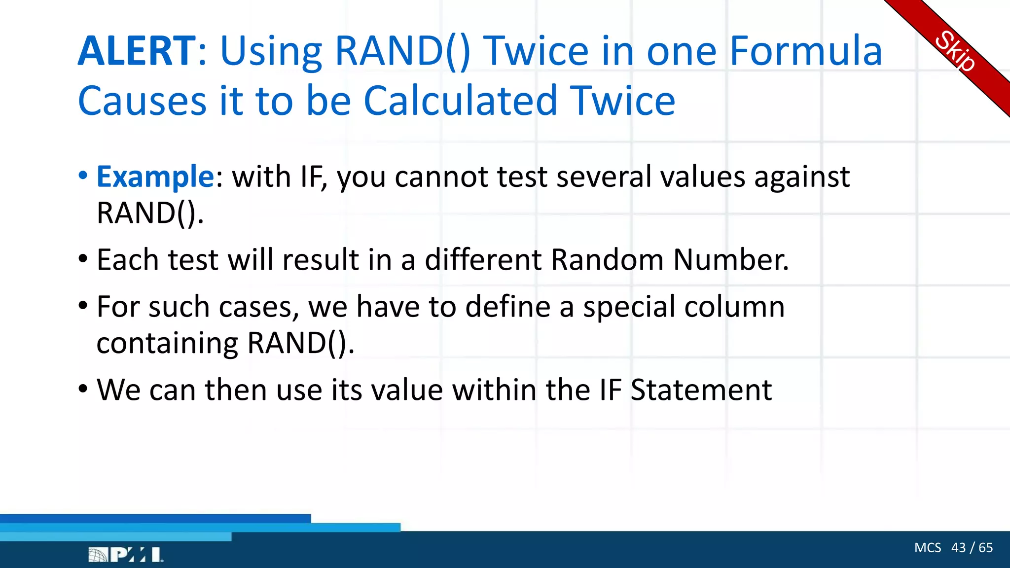 MCS 43 / 65
ALERT: Using RAND() Twice in one Formula
Causes it to be Calculated Twice
• Example: with IF, you cannot test several values against
RAND().
• Each test will result in a different Random Number.
• For such cases, we have to define a special column
containing RAND().
• We can then use its value within the IF Statement
 