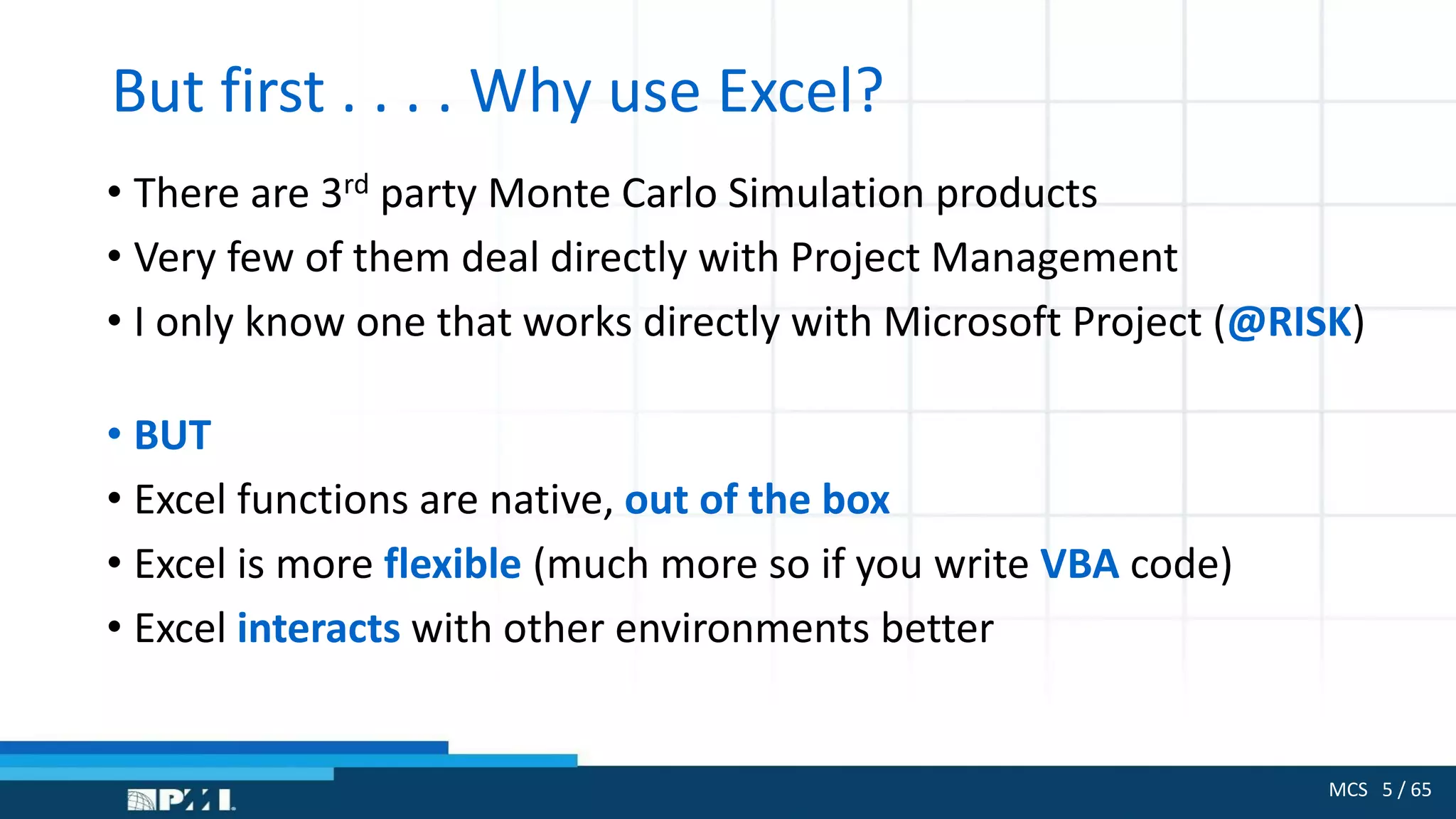 MCS 5 / 65
But first . . . . Why use Excel?
• There are 3rd party Monte Carlo Simulation products
• Very few of them deal directly with Project Management
• I only know one that works directly with Microsoft Project (@RISK)
• BUT
• Excel functions are native, out of the box
• Excel is more flexible (much more so if you write VBA code)
• Excel interacts with other environments better
 