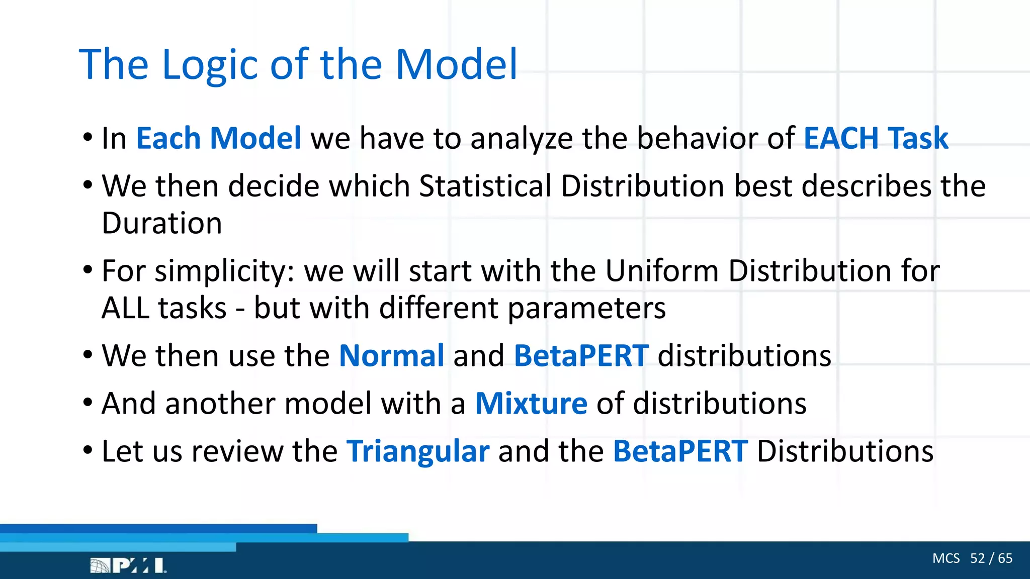 MCS 52 / 65
The Logic of the Model
• In Each Model we have to analyze the behavior of EACH Task
• We then decide which Statistical Distribution best describes the
Duration
• For simplicity: we will start with the Uniform Distribution for
ALL tasks - but with different parameters
• We then use the Normal and BetaPERT distributions
• And another model with a Mixture of distributions
• Let us review the Triangular and the BetaPERT Distributions
 